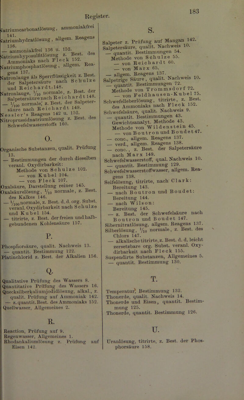 fatriumcarbonatlösung, ammoniakfrei 141 Tatriuinhydratlösung, allgem. Reagens 136. — ammoniakfrei 136 n. lj2- Natriumhyposulfitlösiang z Best, des Ammoniaks nach Fleck U>2. Sfatriumphosphatlösung, allgem. Rea- STaSlauge als Sperrflüssigkeit z. Best, der Salpetersäure nach Schulze und Reich ar dt. 148. Natronlauge, V10 normale, z. Best, der Salpetersäure nach R e i ch ai d 1.148. _ V,nn normale,' z. Best, der Salpeter- säure nach Reichardt 149. Nessler’s Reagens 142 u. 152- Nitroprussidnatriumlösung z. Fest, ues Schwefelwasserstoffs 160. 0. Organische Substanzen, qualit. Prüfung i3. — Bestimmungen der durch dieselben veranl. Oxydirbarkeit: Methode von Schulze 102. — von Kübel 104. — von Fleck 107. Oxalsäure, Darstellung reiner 145. Oxalsäurelösung, V10 normale, z. Best. des Kalkes 146. — Yioonormale, z. Best. d.d. org. Subst. veranl. Oxydirbarkeit nach Schulze und Kübel 154. — titrirte, z. Best, der freien undhalb- gebundenen Kohlensäure 157. P. Pliospliorsäure, qualit. Nachweis 13. — quantit. Bestimmung 122. Platinchlorid z. Best, der Alkalien 156. If - Q. Qualitative Prüfung des Wassers 8. Quantitative Prüfung des Wassers 16. Quecksilberkaliumjodidlösung, alkal., z. qualit. Prüfung auf Ammoniak 142. — z. quantit.Best, des Ammoniaks 152. Quellwasser, Allgemeines 2. R. Reaction, Prüfung auf 9. Regenwasser, Allgemeines 1. \ Rhodankaliumlösnng z. Prüfung auf Eisen 142. s. Salpeter z. Prüfung auf Mangan 1 - Salpetersäure, qualit. Nachweis 10. — quantit. Bestimmungen 54. Methode von Schulze 55. — von Reich ardt 60. — von Marx 65. — allgem. Reagens 137. Salpetrige Säure, qualit. Nachweis 10. _ quantit. Bestimmungen 72 Methode von Trommsdorf 7- _ von Feidhausen-Kubel 75. Schwefelleberlösung, titrirte, z. Best. des Ammoniaks nach Fleck 152. Schwefelsäure, qualit. Nachweis 9. — quantit. Bestimmungen 43. Gewichtsanalyt. Methode 43. Methode von Wildenstein 45. von Boutr on und Boudet 47. — conc., allgem. Reagens 137. — verd., allgem. Reagens 138. — conc., z. Best, der Salpetersäure nach Marx 149. Schwefelwasserstoff, quäl. Nachweis 10. — quantit. Bestimmung 129. Schwefelwasserstoffwasser, allgem. Rea- gens 138. Seifelösung, titrirte, nach Clark: Bereitung 143. — nach Boutron und Boudet: Bereitung 144. — nach Wilson: Bereitung 145. z. Best, der Schwefelsäure nach Boutron und Boudet 147. Sibernitratlösung, allgem. Reagens 137. Silberlösung, V10 normale, z. Best, des Chlors 147. — alkalische titrirte, z. Best. d. d. leicht zersetzbare org. Subst. veranl. Oxy- dirbarkeit nach Fleck 155. Suspendirte Substanzen, Allgemeines 5. — quantit. Bestimmung 130. T. Temperatur' Bestimmung 132. Thonerde, qualit. Nachweis 14. Thonerde und Eisen, quantit. Bestim- mung 125. Thonerde, quantit. Bestimmung 126. u. Uranlösung, titrirte, z. Best, der Phos- phorsäure 158.