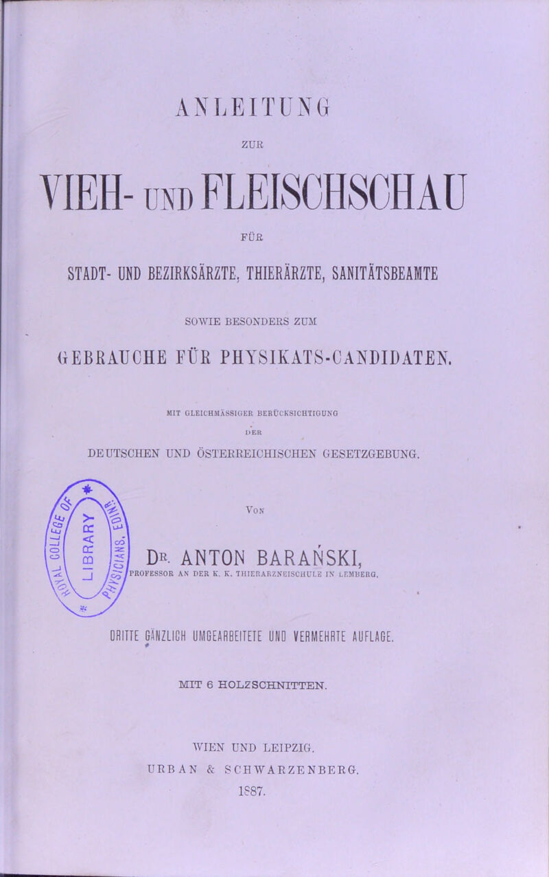 ANLEITUNG ZUR FÜR STADT- UND BEZIRKSÄRZTE,. THIERÄRZTE, SANITÄTSBEAMTE SOWIE BESONDERS ZUM GEBRAUCHE FÜR PHYSIKATS-CANDIDATEN. MIT GLEICHMÄSSIGER BERÜCKSICHTIGUNG DER DEUTSCHEN UND ÖSTERREICHISCHEN GESETZGEBUNG. DRITTE GÄNZLICH UMGEARBEITETE ÜNÖ VERMEHRTE AUFLAGE. * MIT 6 HOLZSCHNITTEN. WIEN UND LEIPZIG. URBAN & SCHWARZENBERG. 1887.