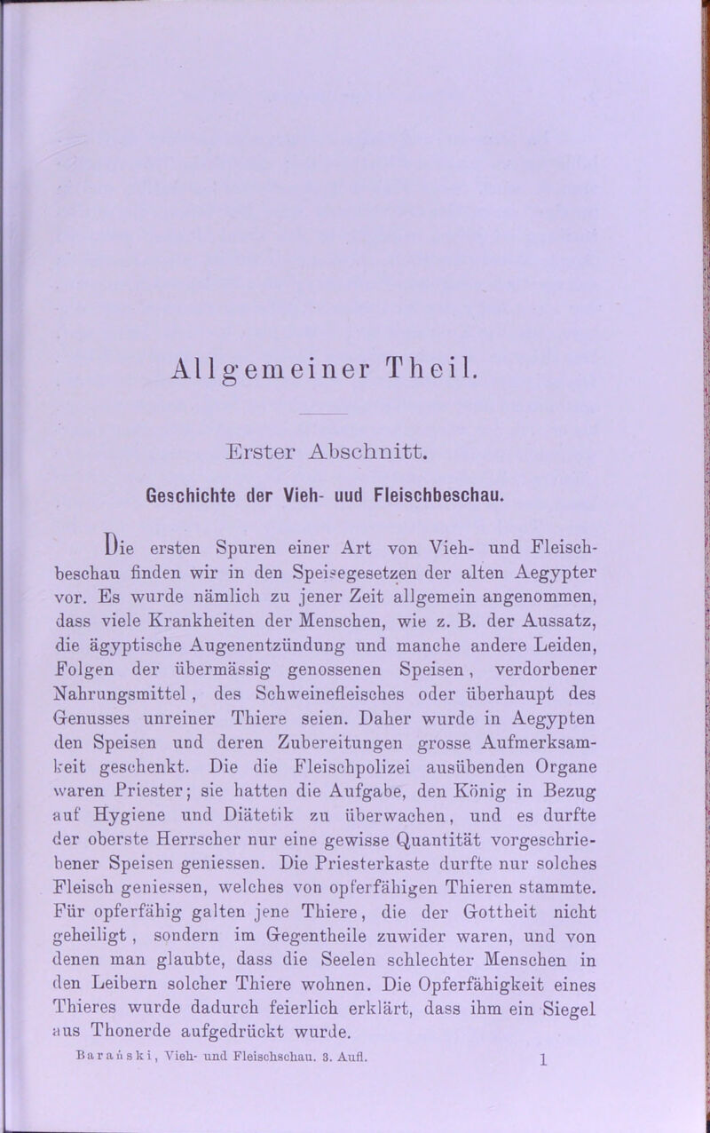 Allgemeiner Theil. Erster Abschnitt. Geschichte der Vieh- uud Fleischbeschau. Die ersten Spuren einer Art von Vieh- und Fleisch- beschau finden wir in den Speisegesetzen der alten Aegypter vor. Es wurde nämlich zu jener Zeit allgemein angenommen, dass viele Krankheiten der Menschen, wie z. B. der Aussatz, die ägyptische Augenentziindung und manche andere Leiden, Folgen der übermässig genossenen Speisen, verdorbener Nahrungsmittel , des Schweinefleisches oder überhaupt des Genusses unreiner Thiere seien. Daher wurde in Aegypten den Speisen und deren Zubereitungen grosse Aufmerksam- keit geschenkt. Die die Fleischpolizei ausübenden Organe waren Priester; sie hatten die Aufgabe, den König in Bezug auf Hygiene und Diätetik zu überwachen, und es durfte der oberste Herrscher nur eine gewisse Quantität vorgeschrie- bener Speisen gemessen. Die Priesterkaste durfte nur solches Fleisch geniessen, welches von opf’erfähigen Thieren stammte. Für opferfähig galten jene Thiere, die der Gottheit nicht geheiligt, sondern im Gegentheile zuwider waren, und von denen man glaubte, dass die Seelen schlechter Menschen in den Leibern solcher Thiere wohnen. Die Opferfähigkeit eines Thieres wurde dadurch feierlich erklärt, dass ihm ein Siegel aus Thonerde aufgedrückt wurde. Baranski, Vieh- und Fleischschau. 3. Aufl.