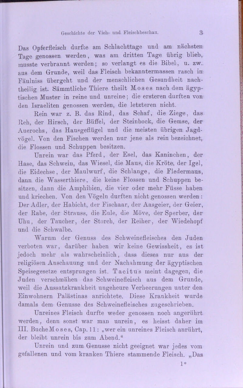 Das Opferfleisch durfte am Schlachttage und am nächsten Tage genossen werden, was am dritten Tage übrig blieb, musste verbrannt werden; so verlangt es die Bibel, u. zw. aus dem Grunde, weil das Fleisch bekanntermassen rasch in Fäulniss übergeht und der menschlichen Gesundheit nach- theilig ist. Sämmtliche Thiere theilt Moses nach dem ägyp- tischen Muster in reine und unreine; die ersteren durften von den Israeliten genossen werden, die letzteren nicht. Rein war z. B. das Rind, das Schaf, die Ziege, das Reh, der Hirsch, der Büffel, der Steinbock, die Gemse, der Auerochs, das Hausgeflügel und die meisten übrigen Jagd- vögel. Von den Fischen werden nur jene als rein bezeichnet, die Flossen und Schuppen besitzen. Unrein war das Pferd, der Esel, das Kaninchen, der Hase, das Schwein, das Wiesel, die Maus, die Kröte, der Igel, die Eidechse, der Maulwurf, die Schlange, die Fledermaus, dann die Wasserthiere, die keine Flossen und Schuppen be- sitzen, dann die Amphibien, die vier oder mehr Füsse haben und kriechen. Von den Vögeln durften nicht genossen werden: Der Adler, der Habicht, der Fischaar, der Aasgeier, der Geier, der Rabe, der Strauss, die Eule, die Möve, der Sperber, der Uhu, der Taucher, der Storch, der Reiher, der Wiedehopf und die Schwalbe. Warum der Genuss des Schweinefleisches den Juden verboten war, darüber haben wir keine Gewissheit, es ist jedoch mehr als wahrscheinlich, dass dieses nur aus der religiösen Anschauung und der Nachahmung der ägyptischen Speisegesetze entsprungen ist. Tacitus meint dagegen, die Juden verschmähen das Schweinefleisch aus dem Grunde, weil die Aussatzkrankheit ungeheure Verheerungen unter den Einwohnern Palästinas anrichtete. Diese Krankheit wurde damals dem Genüsse des Schweinefleisches zugeschrieben. Unreines Fleisch durfte weder genossen noch angerührt werden, denn sonst war man unrein, es heisst daher im III. BucheMoses, Cap. 11: „wer ein unreines Fleisch anrührt, der bleibt unrein bis zum Abend.“ Unrein und zum Genüsse nicht geeignet war jedes vom gefallenen und vom kranken Thiere stammende Fleisch. „Das 1*