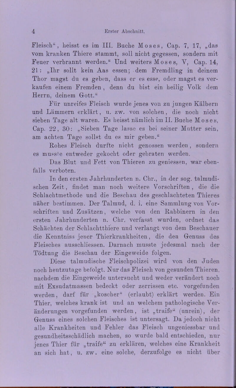 Fleisch“, heisst es im III. Bache Moses, Cap. 7, 17, „das vom kranken Thiere stammt, soll nicht gegessen, sondern mit Feuer verbrannt werden.“ Und weiters Moses, V, Cap. 14, 21 : „Ihr sollt kein Aas essen; dem Fremdling in deinem Thor magst du es geben, dass er es esse, oder magst es ver- kaufen einem Fremden , denn du bist ein heilig Volk dem Herrn, deinem Gott.“ Für unreifes Fleisch wurde jenes von zu jungen Kälbern und Lämmern erklärt, u. zw. von solchen, die noch nicht sieben Tage alt waren. Es heisst nämlich im II. Buche Moses, Cap. 22, 30: „Sieben Tage lasse es bei seiner Mutter sein, am achten Tage sollst du es mir geben.“ Rohes Fleisch durfte nicht genossen werden, sondern es musste entweder gekocht oder gebraten werden. Das Blut und Fett von Thieren zu geniessen, war eben- falls verboten. In den ersten Jahrhunderten n. Chr., in der sog. talmudi- schen Zeit, findet man noch weitere Vorschriften, die die Schlachtmethode und die Beschau des geschlachteten Thieres näher bestimmen. Der Talmud, d. i. eine Sammlung von Vor- schriften und Zusätzen, welche von den Rabbinern in den ersten Jahrhunderten n. Chr. verfasst wurden, ordnet das Schächten der Schlachtthiere und verlangt von dem Beschauer die Kenntniss jener Thierkrankheiten, die den Genuss des Fleisches ausschliessen. Darnach musste jedesmal nach der Tödtung die Beschau der Eingeweide folgen. Diese talmudische Fleischpolizei wird von den Juden noch heutzutage befolgt. Nur das Fleisch von gesunden Thieren. nachdem die Eingeweide untersucht und weder verändert noch mit Exsudatmassen bedeckt oder zerrissen etc. vorgefunden werden, darf für „koscher“ (erlaubt) erklärt werden. Ein Thier, welches krank ist und an welchem pathologische Ver- änderungen vorgefunden werden, ist „traife“ (unrein), der Genuss eines solchen Fleisches ist untersagt. Da jedoch nicht alle Krankheiten und Fehler das Fleisch ungeniessbar und gesundheitsschädlich machen, so wurde bald entschieden, nur jenes Thier für „traife“ zu erklären, welches eine Krankheit an sich hat, u. zw. eine solche, derzufolge es nicht über