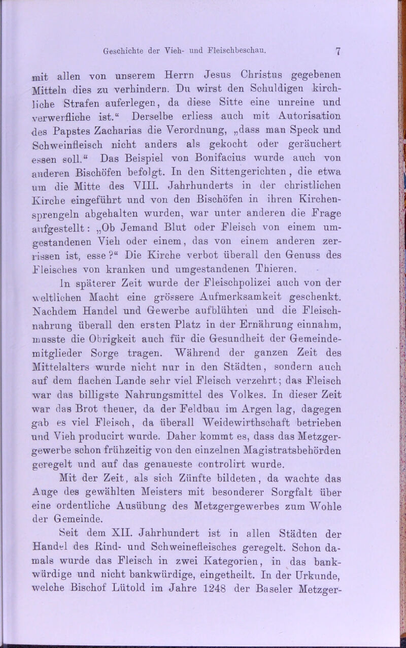 mit allen von unserem Herrn Jesus Christus gegebenen Mitteln dies zu verhindern. Du wirst den Schuldigen kirch- liche Strafen auferlegen, da diese Sitte eine unreine und verwerfliche ist.“ Derselbe erliess auch mit Autorisation des Papstes Zacharias die Verordnung, „dass man Speck und Schweinfleisch nicht anders als gekocht oder geräuchert essen soll.“ Das Beispiel von Bonifacius wurde auch von anderen Bischöfen befolgt. In den Sittengerichten , die etwa um die Mitte des VIII. Jahrhunderts in der christlichen Kirche eingeführt und von den Bischöfen in ihren Kirchen- sprengeln abgehalten wurden, war unter anderen die Frage aufgestellt: „Ob Jemand Blut oder Fleisch von einem um- gestandenen Vieh oder einem, das von einem anderen zer- rissen ist, esse ?“ Die Kirche verbot überall den Genuss des Fleisches von kranken und umgestandenen Thieren. ln späterer Zeit wurde der Fleischpolizei auch von der weltlichen Macht eine grössere Aufmerksamkeit geschenkt. Nachdem Handel und Gewerbe aufblühten und die Fleisch- nahrung überall den ersten Platz in der Ernährung einnahm, musste die Obrigkeit auch für die Gesundheit der Gemeinde- mitglieder Sorge tragen. Während der ganzen Zeit des Mittelalters wurde nicht nur in den Städten, sondern auch auf dem flachen Lande sehr viel Fleisch verzehrt; das Fleisch war das billigste Nahrungsmittel des Volkes. In dieser Zeit war das Brot theuer, da der Feldbau im Argen lag, dagegen gab es viel Fleisch, da überall Weidewirthschaft betrieben und Vieh producirt wurde. Daher kommt es, dass das Metzger- gewerbe schon frühzeitig von den einzelnen Magistratsbehörden geregelt und auf das genaueste controlirt wurde. Mit der Zeit, als sich Zünfte bildeten, da wachte das Auge des gewählten Meisters mit besonderer Sorgfalt über eine ordentliche Ausübung des Metzgergewerbes zum Wohle der Gemeinde. Seit dem XII. Jahrhundert ist in allen Städten der Handel des Rind- und Schweinefleisches geregelt. Schon da- mals wurde das Fleisch in zwei Kategorien, in das bank- würdige und nicht bankwürdige, eingetheilt. In der Urkunde, welche Bischof Lütold im Jahre 1248 der Baseler Metzger-