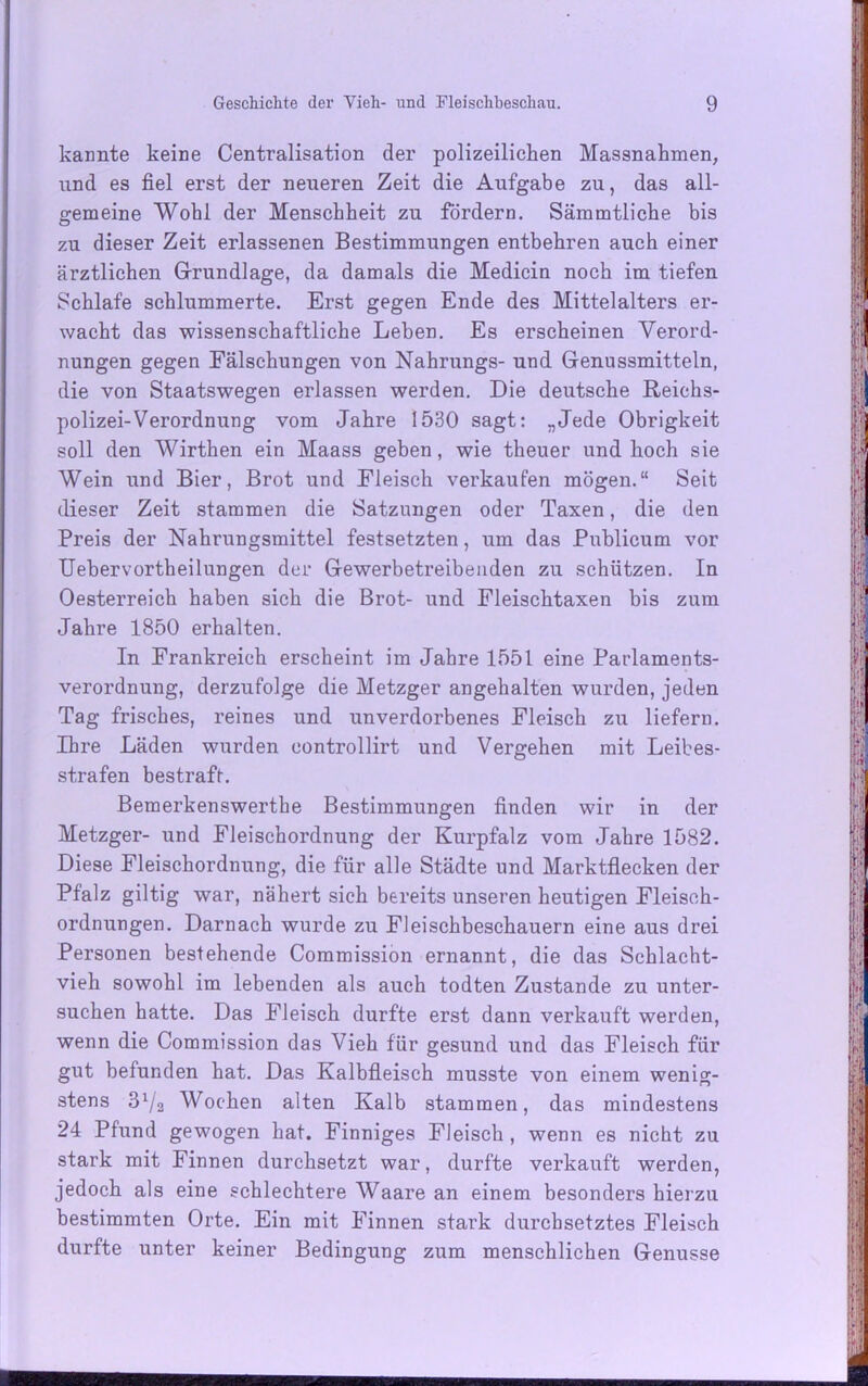 kannte keine Centralisation der polizeilichen Massnahmen, und es fiel erst der neueren Zeit die Aufgabe zu, das all- gemeine Wohl der Menschheit zu fordern. Sämmtliche bis zu dieser Zeit erlassenen Bestimmungen entbehren auch einer ärztlichen Grundlage, da damals die Medicin noch im tiefen Schlafe schlummerte. Erst gegen Ende des Mittelalters er- wacht das wissenschaftliche Leben. Es erscheinen Verord- nungen gegen Fälschungen von Nahrungs- und Genussmitteln, die von Staatswegen erlassen werden. Die deutsche Reichs- polizei-Verordnung vom Jahre 1530 sagt: „Jede Obrigkeit soll den Wirthen ein Maass geben, wie theuer und hoch sie Wein und Bier, Brot und Fleisch verkaufen mögen.“ Seit dieser Zeit stammen die Satzungen oder Taxen, die den Preis der Nahrungsmittel festsetzten, um das Publicum vor Uebervortheilungen der Gewerbetreibenden zu schützen. In Oesterreich haben sich die Brot- und Fleischtaxen bis zum Jahre 1850 erhalten. In Frankreich erscheint im Jahre 1551 eine Parlaments- verordnung, derzufolge die Metzger angehalten wurden, jeden Tag frisches, reines und unverdorbenes Fleisch zu liefern. Ihre Läden wurden eontrollirt und Vergehen mit Leibes- strafen bestraft. Bemerkenswerthe Bestimmungen finden wir in der Metzger- und Fleischordnung der Kurpfalz vom Jahre 1582. Diese Fleischordnung, die für alle Städte und Marktflecken der Pfalz giltig war, nähert sich bereits unseren heutigen Fleiseh- ordnungen. Darnach wurde zu Fleischbeschauern eine aus drei Personen bestehende Commission ernannt, die das Schlacht- vieh sowohl im lebenden als auch todten Zustande zu unter- suchen hatte. Das Fleisch durfte erst dann verkauft werden, wenn die Commission das Vieh für gesund und das Fleisch für gut befunden hat. Das Kalbfleisch musste von einem wenig- stens 31/2 Wochen alten Kalb stammen, das mindestens 24 Pfund gewogen hat. Finniges Fleisch , wenn es nicht zu stark mit Finnen durchsetzt war, durfte verkauft werden, jedoch als eine schlechtere Waare an einem besonders hierzu bestimmten Orte. Ein mit Finnen stark durchsetztes Fleisch durfte unter keiner Bedingung zum menschlichen Genüsse