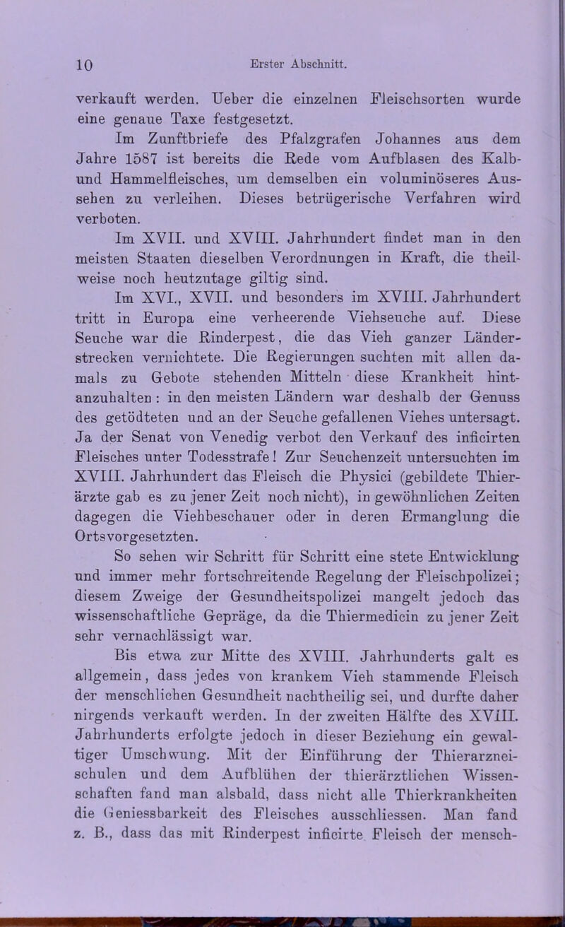 verkauft werden. Ueber die einzelnen Fleischsorten wurde eine genaue Taxe festgesetzt. Im Zunftbriefe des Pfalzgrafen Johannes aus dem Jahre 1587 ist bereits die Rede vom Aufblasen des Kalb- und Hammelfleisches, um demselben ein voluminöseres Aus- sehen zu verleihen. Dieses betrügerische Verfahren wird verboten. Im XVII. und XVIII. Jahrhundert findet man in den meisten Staaten dieselben Verordnungen in Kraft, die theil- weise noch heutzutage gütig sind. Im XVI., XVII. und besonders im XVIII. Jahrhundert tritt in Europa eine verheerende Viehseuche auf. Diese Seuche war die Rinderpest, die das Vieh ganzer Länder- strecken vernichtete. Die Regierungen suchten mit allen da- mals zu Gebote stehenden Mitteln diese Krankheit hint- anzuhalten : in den meisten Ländern war deshalb der Genuss des getödteten und an der Seuche gefallenen Viehes untersagt. Ja der Senat von Venedig verbot den Verkauf des inficirten Fleisches unter Todesstrafe ! Zur Seuchenzeit untersuchten im XVIII. Jahrhundert das Fleisch die Physici (gebildete Thier- ärzte gab es zu jener Zeit noch nicht), in gewöhnlichen Zeiten dagegen die Viehbeschauer oder in deren Ermanglung die Orts Vorgesetzten. So sehen wir Schritt für Schritt eine stete Entwicklung und immer mehr fortschreitende Regelung der Fleischpolizei; diesem Zweige der Gesundheitspolizei mangelt jedoch das wissenschaftliche Gepräge, da die Thiermedicin zu jener Zeit sehr vernachlässigt war. Bis etwa zur Mitte des XVIII. Jahrhunderts galt es allgemein, dass jedes von krankem Vieh stammende Fleisch der menschlichen Gesundheit nachtheilig sei, und durfte daher nirgends verkauft werden. In der zweiten Hälfte des XVIII. Jahrhunderts erfolgte jedoch in dieser Beziehung ein gewal- tiger Umschwung. Mit der Einführung der Thierarznei- schulen und dem Aufblühen der thierärztlichen Wissen- schaften fand man alsbald, dass nicht alle Thierkrankheiten die Geniessbarkeit des Fleisches ausschliessen. Man fand z. B., dass das mit Rinderpest inficirte Fleisch der mensch-