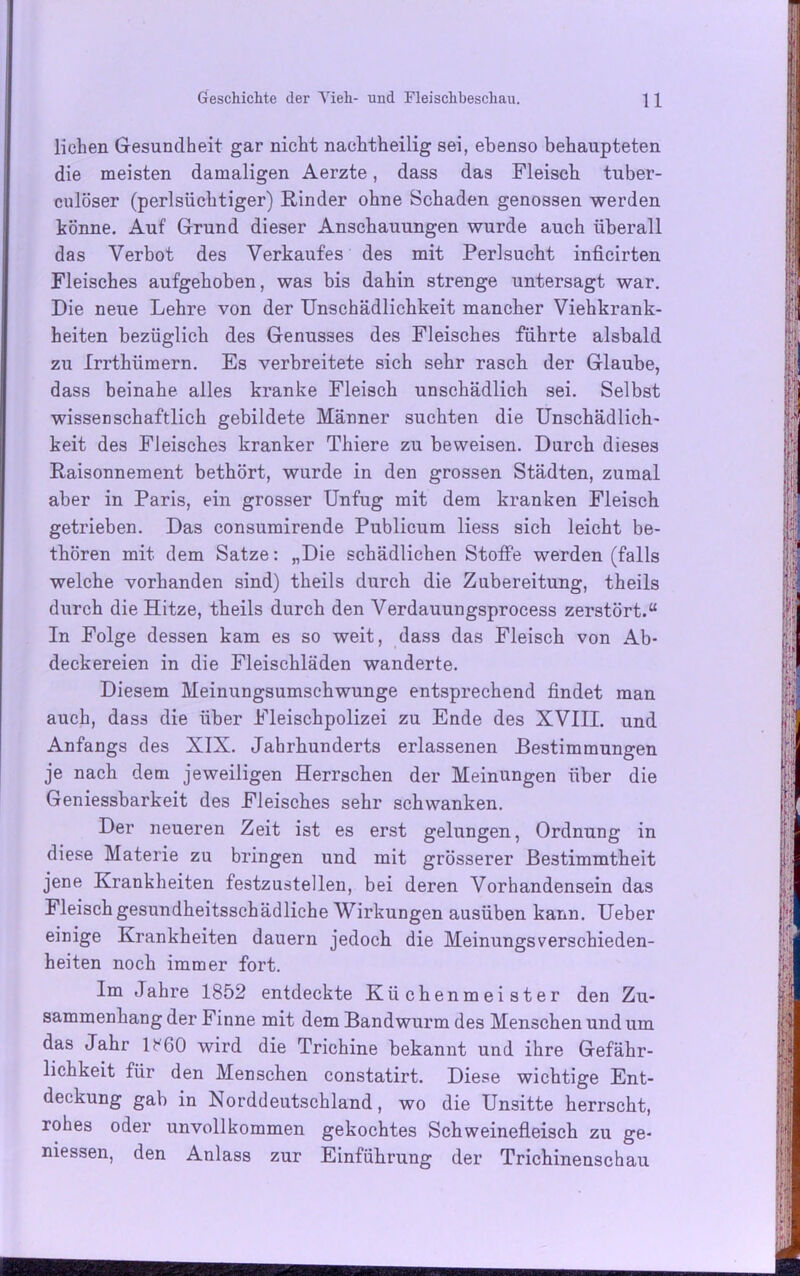 liehen Gesundheit gar nicht nachtheilig sei, ebenso behaupteten die meisten damaligen Aerzte, dass das Fleisch tuber- culöser (perlsüchtiger) Rinder ohne Schaden genossen werden könne. Auf Grund dieser Anschauungen wurde auch überall das Verbot des Verkaufes des mit Perlsucht inficirten Fleisches aufgehoben, was bis dahin strenge untersagt war. Die neue Lehre von der Unschädlichkeit mancher Viehkrank- heiten bezüglich des Genusses des Fleisches führte alsbald zu Irrthiimern. Es verbreitete sich sehr rasch der Glaube, dass beinahe alles kranke Fleisch unschädlich sei. Selbst wissenschaftlich gebildete Männer suchten die Unschädlich- keit des Fleisches kranker Thiere zu beweisen. Durch dieses Raisonnement bethört, wurde in den grossen Städten, zumal aber in Paris, ein grosser Unfug mit dem kranken Fleisch getrieben. Das consumirende Publicum liess sich leicht be- thören mit dem Satze: „Die schädlichen Stoffe werden (falls welche vorhanden sind) theils durch die Zubereitung, theils durch die Hitze, theils durch den Verdauungsprocess zerstört.“ In Folge dessen kam es so weit, dass das Fleisch von Ab- deckereien in die Fleischläden wanderte. Diesem Meinungsumsehwunge entsprechend findet man auch, dass die über Fleischpolizei zu Ende des XVIII. und Anfangs des XIX. Jahrhunderts erlassenen Bestimmungen je nach dem jeweiligen Herrschen der Meinungen über die Geniessbarkeit des Fleisches sehr schwanken. Der neueren Zeit ist es erst gelungen, Ordnung in diese Materie zu bringen und mit grösserer Bestimmtheit jene Krankheiten festzustellen, bei deren Vorhandensein das Fleisch gesundheitsschädliche Wirkungen ausüben kann. Ueber einige Krankheiten dauern jedoch die Meinungsverschieden- heiten noch immer fort. Im Jahre 1852 entdeckte Küchenmeister den Zu- sammenhang der Finne mit dem Bandwurm des Menschen und um das Jahr lt'60 wird die Trichine bekannt und ihre Gefähr- lichkeit für den Menschen constatirt. Diese wichtige Ent- deckung gab in Norddeutschland, wo die Unsitte herrscht, rohes oder unvollkommen gekochtes Schweinefleisch zu ge- messen, den Anlass zur Einführung der Trichinenschau