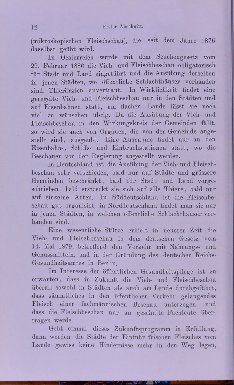 (mikroskopischen Fleischschau), die seit dem Jahre 1876 daselbst geübt wird. In Oesterreich wurde mit dem Seuchengesetz vom 29. Februar 1880 die Yieh- und Fleischbeschau obligatorisch für Stadt und Land eingeführt und die Ausübung derselben in jenen Städten, wo öffentliche Schlachthäuser vorhanden sind, Thierärzten anvertraut. In Wirklichkeit findet eine geregelte Yieh- und Fleischbeschau nur in den Städten und auf Eisenbahnen statt, am flachen Lande lässt sie noch viel zu wünschen übrig. Da die Ausübung der Vieh- und Fleischbeschau in den Wirkungskreis der Gemeinden fällt,, so wird sie auch von Organen, die von der Gemeinde ange- stellt sind, ausgeübt. Eine Ausnahme findet nur an den Eisenbahn-, Schiffs- und Einbruchstationen statt, wo die Beschauer von der Regierung angestellt werden. In Deutschland ist die Ausübung der Vieh-und Fleisch- beschau sehr verschieden, bald nur auf Städte und grössere Gemeinden beschränkt, bald für Stadt und Land vorge- schrieben , bald erstreckt sie sich auf alle Thiere, bald nur auf einzelne Arten. In Süddeutschland ist die Fleischbe- schau gut organisirt, in Norddeutschland findet man sie nur in jenen Städten, in welchen öffentliche Schlachthäuser vor- handen sind. Eine wesentliche Stütze erhielt in neuerer Zeit die Yieh- und Fleischbeschau in dem deutschen Gesetz vom 14. Mai 1879, betreffend den Verkehr mit Nahrungs- und Genussmitteln, und in der Gründung des deutschen Reichs- Gesundheitsamtes in Berlin. Im Interesse der öffentlichen Gesundheitspflege ist zu erwarten, dass in Zukunft die Yieh- und Fleischbeschau überall sowohl in Städten als auch am Lande durchgeführt, dass sämmtliches in den öffentlichen Verkehr gelangendes Fleisch einer fachmännischen Beschau unterzogen und dass die Fleischbeschau nur an geschulte Fachleute über- tragen werde. Geht einmal dieses Zukunftsprogramm in Erfüllung, dann werden die Städte der Einfuhr frischen Fleisches vom Lande gewiss keine Hindernisse mehr in den Weg legen,