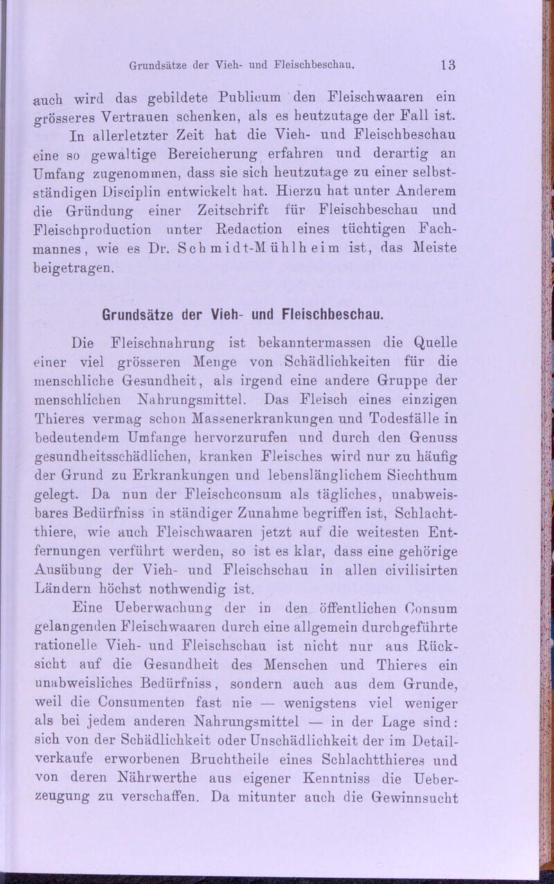 auch wird das gebildete Publicum den Fleischwaaren ein grösseres Vertrauen schenken, als es heutzutage der Fall ist. In allerletzter Zeit hat die Vieh- und Fleischbeschau eine so gewaltige Bereicherung erfahren und derartig an Umfang zugenommen, dass sie sich heutzutage zu einer selbst- ständigen Disciplin entwickelt hat. Hierzu hat unter Anderem die Gründung einer Zeitschrift für Fleischbeschau und Fleischproduction unter Redaction eines tüchtigen Fach- mannes, wie es Dr. Schmidt-Mühlheim ist, das Meiste beigetragen. Grundsätze der Vieh- und Fleischbeschau. Die Fleischnahrung ist bekanntermassen die Quelle einer viel grösseren Menge von Schädlichkeiten für die menschliche Gesundheit, als irgend eine andere Gruppe der menschlichen Nahrungsmittel. Das Fleisch eines einzigen Thieres vermag schon Massenerkrankungen und Todesfälle in bedeutendem Umfange hervorzurufen und durch den Genuss gesundheitsschädlichen, kranken Fleisches wird nur zu häufig der Grund zu Erkrankungen und lebenslänglichem Siechthum gelegt. Da nun der Fleischconsum als tägliches, unabweis- bares Bediirfniss in ständiger Zunahme begriffen ist, Scblacht- thiere, wie auch Fleischwaaren jetzt auf die weitesten Ent- fernungen verführt werden, so ist es klar, dass eine gehörige Ausübung der Vieh- und Fleischschau in allen civilisirten Ländern höchst nothwendig ist. Eine Ueberwachung der in den öffentlichen Oonsum gelangenden Fleischwaaren durch eine allgemein durchgeführte rationelle Vieh- und Fleischschau ist nicht nur aus Rück- sicht auf die Gesundheit des Menschen und Thieres ein unabweisliches Bediirfniss, sondern auch aus dem Grunde, weil die Consumenten fast nie — wenigstens viel weniger als bei jedem anderen Nahrungsmittel — in der Lage sind: sich von der Schädlichkeit oder Unschädlichkeit der im Detail- verkaufe erworbenen Bruchtheile eines Schlachtthieres und von deren Nährwerthe aus eigener Kenntniss die Ueber- zeugung zu verschaffen. Da mitunter auch die Gewinnsucht