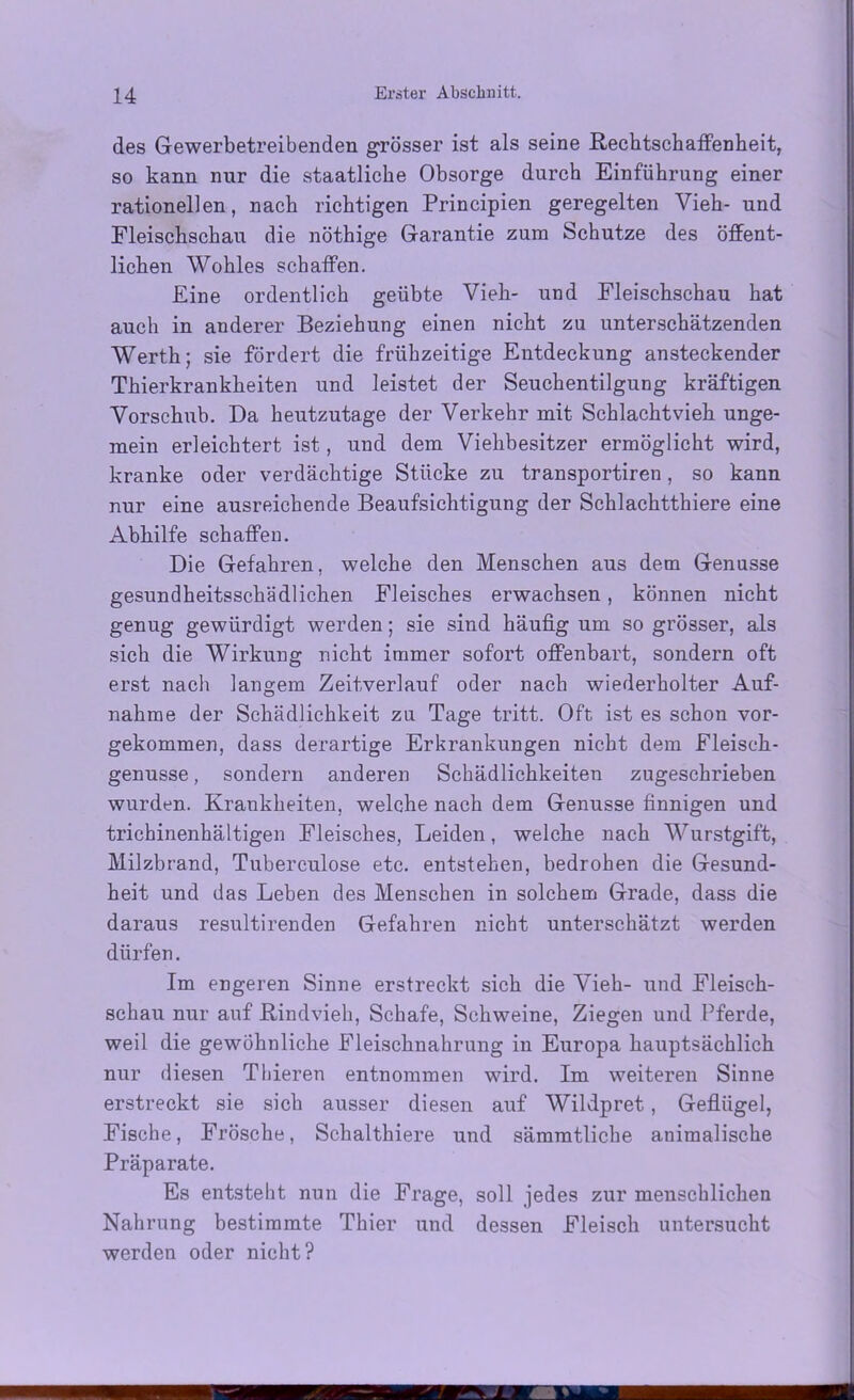 des Gewerbetreibenden grösser ist als seine Rechtschaffenheit, so kann nur die staatliche Obsorge durch Einführung einer rationellen, nach richtigen Principien geregelten Vieh- und Fleischschau die nöthige Garantie zum Schutze des öffent- lichen Wohles schaffen. Eine ordentlich geübte Vieh- und Fleischschau hat auch in anderer Beziehung einen nicht zu unterschätzenden Werth; sie fördert die frühzeitige Entdeckung ansteckender Thierkrankheiten und leistet der Seuchentilgung kräftigen Vorschub. Da heutzutage der Verkehr mit Schlachtvieh unge- mein erleichtert ist, und dem Viehbesitzer ermöglicht wird, kranke oder verdächtige Stücke zu transportiren, so kann nur eine ausreichende Beaufsichtigung der Schlachtthiere eine Abhilfe schaffen. Die Gefahren, welche den Menschen aus dem Genüsse gesundheitsschädlichen Fleisches erwachsen, können nicht genug gewürdigt werden; sie sind häufig um so grösser, als sich die Wirkung nicht immer sofort offenbart, sondern oft erst nach langem Zeitverlauf oder nach wiederholter Auf- nahme der Schädlichkeit zu Tage tritt. Oft ist es schon vor- gekommen, dass derartige Erkrankungen nicht dem Fleisch- genusse, sondern anderen Schädlichkeiten zugeschrieben wurden. Krankheiten, welche nach dem Genüsse finnigen und trichinenhältigen Fleisches, Leiden, welche nach Wurstgift, Milzbrand, Tuberculose etc. entstehen, bedrohen die Gesund- heit und das Leben des Menschen in solchem Grade, dass die daraus resultirenden Gefahren nicht unterschätzt werden dürfen. Im engeren Sinne erstreckt sich die Vieh- und Fleisch- schau nur auf Rindvieh, Schafe, Schweine, Ziegen und Pferde, weil die gewöhnliche Fleischnahrung in Europa hauptsächlich nur diesen Tliieren entnommen wird. Im weiteren Sinne erstreckt sie sich ausser diesen auf Wildpret, Geflügel, Fische, Frösche, Schalthiere und sämmtliche animalische Präparate. Es entsteht nun die Frage, soll jedes zur menschlichen Nahrung bestimmte Thier und dessen Fleisch untersucht werden oder nicht?