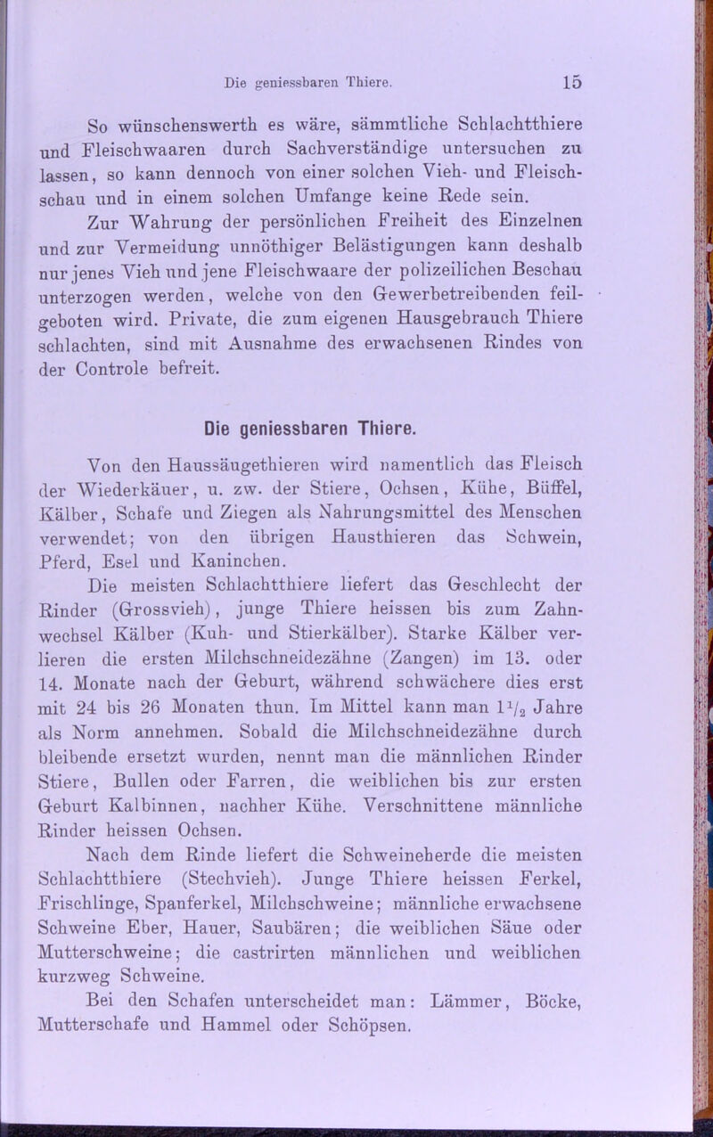 So wünschenswertst es wäre, sämmtliche Schlachtthiere und Fleischwaaren durch Sachverständige untersuchen zu lassen, so kann dennoch von einer solchen Vieh- und Fleisch- schau und in einem solchen Umfange keine Rede sein. Zur Wahrung der persönlichen Freiheit des Einzelnen und zur Vermeidung unnöthiger Belästigungen kann deshalb nur jenes Vieh und jene Fleischwaare der polizeilichen Beschau unterzogen werden, welche von den Gewerbetreibenden feil- geboten wird. Private, die zum eigenen Hausgebrauch Thiere schlachten, sind mit Ausnahme des erwachsenen Rindes von der Controle befreit. Die geniessbaren Thiere. Von den Haussäugethieren wird namentlich das Fleisch der Wiederkäuer, u. zw. der Stiere, Ochsen, Kühe, Büffel, Kälber, Schafe und Ziegen als Nahrungsmittel des Menschen verwendet; von den übrigen Hausthieren das Schwein, Pferd, Esel und Kaninchen. Die meisten Schlachtthiere liefert das Geschlecht der Rinder (Grossvieh), junge Thiere heissen bis zum Zahn- wechsel Kälber (Kuh- und Stierkälber). Starke Kälber ver- lieren die ersten Milchschneidezähne (Zangen) im 13. oder 14. Monate nach der Geburt, während schwächere dies erst mit 24 bis 26 Monaten thun. Im Mittel kann man lx/2 Jahre als Norm annehmen. Sobald die Milchschneidezähne durch bleibende ersetzt wurden, nennt man die männlichen Rinder Stiere, Bullen oder Farren, die weiblichen bis zur ersten Geburt Kalbinnen, nachher Kühe. Verschnittene männliche Rinder heissen Ochsen. Nach dem Rinde liefert die Schweineherde die meisten Schlachtthiere (Stechvieh). Junge Thiere heissen Ferkel, Frischlinge, Spanferkel, Milchschweine; männliche erwachsene Schweine Eber, Hauer, Saubären; die weiblichen Säue oder Mutterschweine; die castrirten männlichen und weiblichen kurzweg Schweine. Bei den Schafen unterscheidet man: Lämmer, Böcke, Mutterschafe und Hammel oder Schöpsen.
