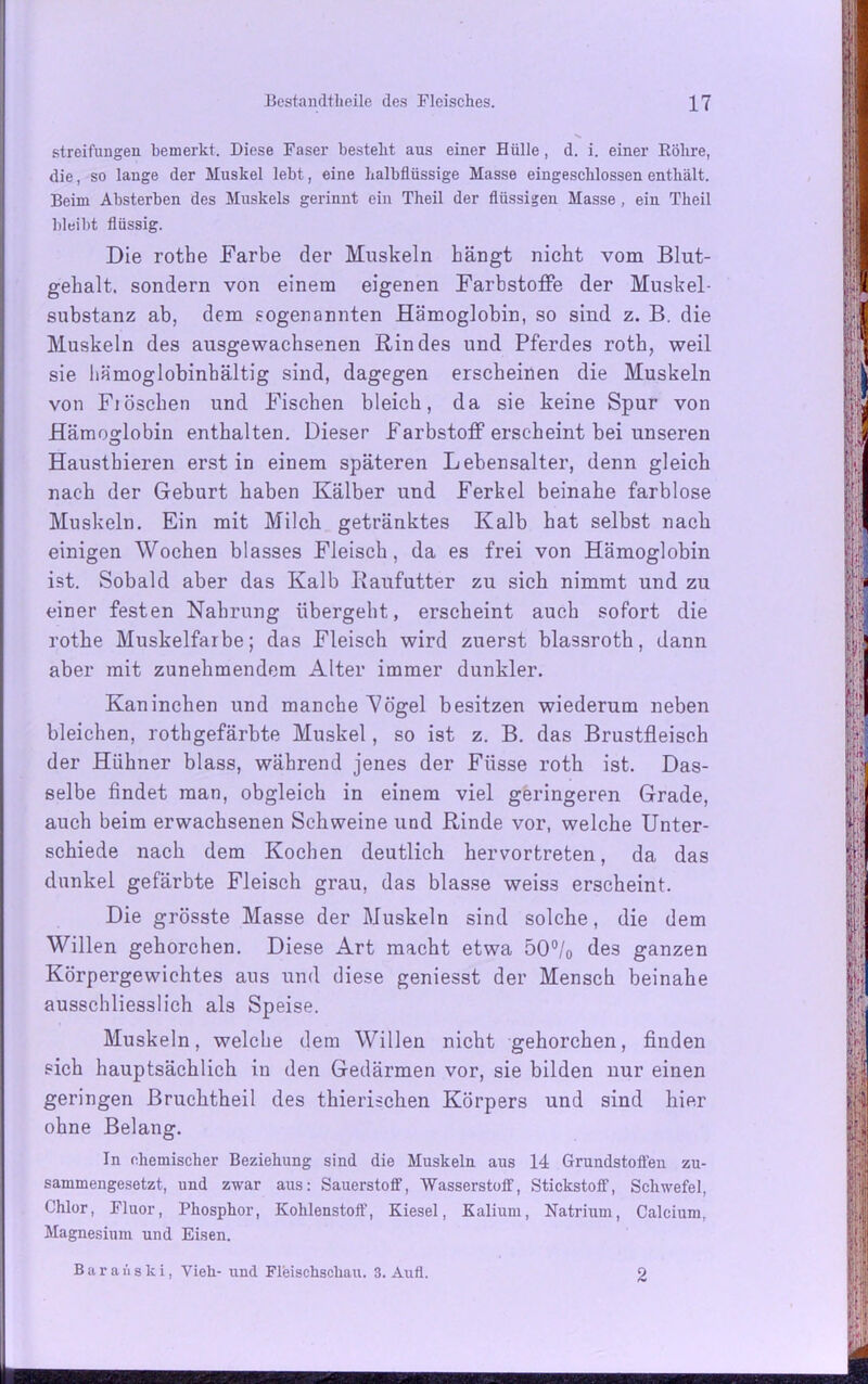 streifungeu bemerkt. Diese Faser besteht aus einer Hülle, d. i. einer Röhre, die, so lange der Muskel lebt, eine halbflüssige Masse eingeschlossen enthält. Beim Absterben des Muskels gerinnt ein Theil der flüssigen Masse , ein Theil bleibt flüssig. Die rothe Farbe der Muskeln hängt nicht vom Blut- gehalt. sondern von einem eigenen Farbstoffe der Muskel- substanz ab, dem sogenannten Hämoglobin, so sind z. B. die Muskeln des ausgewachsenen Rindes und Pferdes roth, weil sie liämoglobinbältig sind, dagegen erscheinen die Muskeln von Fiöschen und Fischen bleich, da sie keine Spur von Hämoglobin enthalten. Dieser Farbstoff erscheint bei unseren Hausthieren erst in einem späteren Lebensalter, denn gleich nach der Geburt haben Kälber und Ferkel beinahe farblose Muskeln. Ein mit Milcli getränktes Kalb hat selbst nach einigen Wochen blasses Fleisch, da es frei von Hämoglobin ist. Sobald aber das Kalb Raufutter zu sich nimmt und zu einer festen Nahrung übergeht, erscheint auch sofort die rothe Muskelfarbe; das Fleisch wird zuerst blassroth, dann aber mit zunehmendem Alter immer dunkler. Kaninchen und manche 'Vögel besitzen wiederum neben bleichen, rothgefärbte Muskel, so ist z. B. das Brustfleisch der Hühner blass, während jenes der Fiisse roth ist. Das- selbe findet man, obgleich in einem viel geringeren Grade, auch beim erwachsenen Schweine und Rinde vor, welche Unter- schiede nach dem Kochen deutlich hervortreten, da das dunkel gefärbte Fleisch grau, das blasse weiss erscheint. Die grösste Masse der Muskeln sind solche, die dem Willen gehorchen. Diese Art macht etwa 50°/0 des ganzen Körpergewichtes aus und diese geniesst der Mensch beinahe ausschliesslich als Speise. Muskeln, welche dem Willen nicht gehorchen, finden sich hauptsächlich in den Gedärmen vor, sie bilden nur einen geringen Bruchtheil des thierischen Körpers und sind hier ohne Belang. In chemischer Beziehung sind die Muskeln aus 14 Grundstoffen zu- sammengesetzt, und zwar aus: Sauerstoff, Wasserstoff, Stickstoff, Schwefel, Chlor, Fluor, Phosphor, Kohlenstoff, Kiesel, Kalium, Natrium, Calcium, Magnesium und Eisen. B a r a i'i s k i, Vieh- und Fleischscliau. 3. Aufl. 2