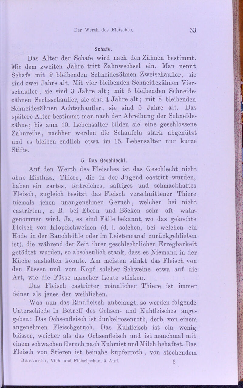 Schafe. Das Alter der Schafe wird nach den Zähnen bestimmt. Mit dem zweiten Jahre tritt Zahnwechsel ein. Man nennt Schafe mit 2 bleibenden Scbneidezäbnen Zweischaufler, sie sind zwei Jahre alt. Mit vier bleibenden Scbneidezäbnen Vier- schaufler , sie sind 3 Jahre alt; mit 6 bleibenden Schneide- zähnen Sechsschaufler, sie sind 4 Jahre alt; mit 8 bleibenden Schneidezähnen Achtschaufler, sie sind 5 Jahre alt. Das spätere Alter bestimmt man nach der Abreibung der Schneide- zähne; bis zum 10. Lebensalter bilden sie eine geschlossene Zahnreihe, nachher werden die Schaufeln stark abgenützt und es bleiben endlich etwa im 15. Lebensalter nur kurze Stifte. 5. Das Geschlecht. Auf den Werth des Fleisches ist das Geschlecht nicht ohne Einfluss. Thiere, die in der Jugend castrirt wurden, haben ein zartes, fettreiches, saftiges und schmackhaftes Fleisch, zugleich besitzt das Fleisch verschnittener Thiere niemals jenen unangenehmen Geruch, welcher bei nicht castrirten, z. ß. bei Ebern und Böcken sehr oft wahr- genommen wird. Ja, es sind Fälle bekannt, wo das gekochte Fleisch von Klopfschweinen (d. i. solchen, bei welchen ein Hode in der Bauchhöhle oder im Leistencanal zurückgeblieben ist), die während der Zeit ihrer geschlechtlichen Erregbarkeit getödtet wurden, so abscheulich stank, dass es Niemand in der Küche aushalten konnte. Am meisten stinkt das Fleisch von den Füssen und vom Kopf solcher Schweine etwa auf die Art, wie die Füsse mancher Leute stinken. Das Fleisch castrirter männlicher Thiere ist immer feiner als jenes der weiblichen. Was nun das Kindfleisch anbelangt, so werden folgende Unterschiede in Betreff des Ochsen- und Kuhfleisches ange- geben : Das Ochsenfleisch ist dunkelrosenroth, derb, von einem angenehmen Fleischgeruch. Das Kuhfleisch ist ein wenig blässer, weicher als das Ochsenfleisch und ist manchmal mit einem schwachen Geruch nach Kuhmist und Milck behaftet. Das Fleisch von Stieren ist beinahe kupferroth , von stechendem Baranski, Vieh- und Fleischschau. 3. Aufl. 3