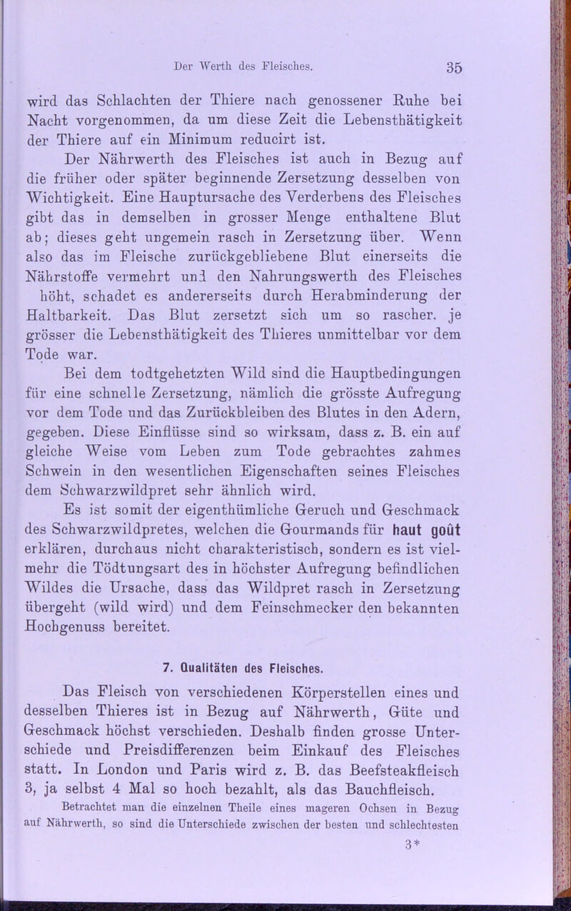 wird das Schlachten der Thiere nach genossener Ruhe bei Nacht vorgenommen, da um diese Zeit die Lebensthätigkeit der Thiere auf ein Minimum reducirt ist. Der Nährwerth des Fleisches ist auch in Bezug auf die früher oder später beginnende Zersetzung desselben von Wichtigkeit. Eine Hauptursache des Verderbens des Fleisches gibt das in demselben in grosser Menge enthaltene Blut ab; dieses geht ungemein rasch in Zersetzung über. Wenn also das im Fleische zurückgebliebene Blut einerseits die Nährstoffe vermehrt und den Nahrungswerth des Fleisches höht, schadet es andererseits durch Herabminderung der Haltbarkeit. Das Blut zersetzt sich um so rascher, je grösser die Lebensthätigkeit des Thieres unmittelbar vor dem Tode war. Bei dem todtgehetzten Wild sind die Hauptbedingungen für eine schnelle Zersetzung, nämlich die grösste Aufregung vor dem Tode und das Zurückbleiben des Blutes in den Adern, gegeben. Diese Einflüsse sind so wirksam, dass z. B. ein auf gleiche Weise vom Leben zum Tode gebrachtes zahmes Schwein in den wesentlichen Eigenschaften seines Fleisches dem Schwarzwildpret sehr ähnlich wird. Es ist somit der eigenthiimliche Geruch und Geschmack des Schwarzwildpretes, welchen die Gourmands für haut goüt erklären, durchaus nicht charakteristisch, sondern es ist viel- mehr die Tödtungsart des in höchster Aufregung befindlichen Wildes die Ursache, dass das Wildpret rasch in Zersetzung übergeht (wild wird) und dem Feinschmecker den bekannten Hochgenuss bereitet. 7. Qualitäten des Fleisches. Das Fleisch von verschiedenen Körperstellen eines und desselben Thieres ist in Bezug auf Nährwerth, Güte und Geschmack höchst verschieden. Deshalb finden grosse Unter- schiede und Preisdifferenzen beim Einkauf des Fleisches statt. In London und Paris wird z. B. das Beefsteakfleisch 3, ja selbst 4 Mal so hoch bezahlt, als das Bauchfleisch. Betrachtet man die einzelnen Tlieile eines mageren Ochsen in Bezug auf Nälirwerth, so sind die Unterschiede zwischen der besten und schlechtesten 3*