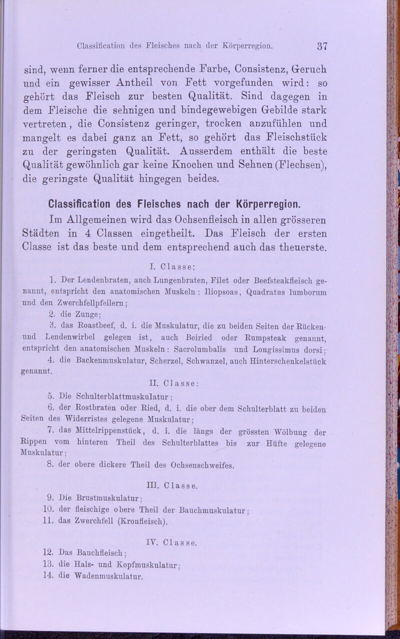 sind, wenn ferner die entsprechende Farbe, Consistenz, Geruch, und ein gewisser Antheil von Fett vorgefunden wird: so gehört das Fleisch zur besten Qualität. Sind dagegen in dem Fleische die sehnigen und bindegewebigen Gebilde stark vertreten, die Consistenz geringer, trocken anzufühlen und mangelt es dabei ganz an Fett, so gehört das Fleischstück zu der geringsten Qualität. Ausserdem enthält die beste Qualität gewöhnlich gar keine Knochen und Sehnen (Flechsen), die geringste Qualität hingegen beides. Classification des Fleisches nach der Körperregion. Im Allgemeinen wird das Ochsenfleisch in allen grösseren Städten in 4 Classen eingetheilt. Das Fleisch der ersten Classe ist das beste und dem entsprechend auch das theuerste. I. C1 a s s e: 1. Der Lendenbraten, auch Lungenbraten, Filet oder Beefsteakfleisch ge- nannt, entspricht den anatomischen Muskeln : lliopsoas, Quadratus lumborum und den Zwerchfellpfeilern; 2. die Zunge; 3. das Roastbeef, d. i. die Muskulatur, die zu beiden Seiten der Rückeu- und Lendenwirbel gelegen ist, auch Beiried oder Rumpsteak genannt, entspricht den anatomischen Muskeln: Sacrolumbalis und Longissimus dorsi; 4. die Backenmuskulatur, Scherzei, Schwanzei, auch Hinterschenkelstück genannt. II. Classe: 5. Die Schulterblattmuskulatur: 6. der Rostbraten oder Ried, d. i. die ober dem Schulterblatt zu beiden Seiten des Widerristes gelegene Muskulatur; 7. das Mittelrippenstück, d. i. die längs der grössten Wölbung der Rippen vom hinteren Theil des Schulterblattes bis zur Hüfte gelegene Muskulatur; 8. der obere dickere Theil des Ochsenschweifes. III. Classe. 9. Die Brustmuskulatur: 10. der fleischige obere Theil der Bauchmuskulatur; 11. das Zwerchfell (Kronfleisch). IV. Classe. 12. Das Bauchfleisch; 13. die Hals- und Kopfmuskulatur; 14. die Wadenmuskulatur.