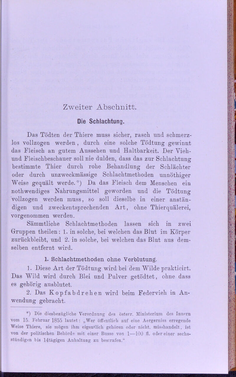 Die Schlachtung. Das Tödten der Thiere muss sicher, rasch und schmerz- los vollzogen werden , durch eine solche Tödtung gewinnt das Fleisch an gutem Aussehen und Haltbarkeit. Der Vieh- und Fleischbeschauer soll nie dulden, dass das zur Schlachtung bestimmte Thier durch rohe Behandlung der Schlächter oder durch unzweckmässige Schlachtmethoden unnöthiger Weise gequält werde.'“) Da das Fleisch dem Menschen ein nothwendiges Nahrungsmittel geworden und die Tödtung vollzogen werden muss, so soll dieselbe in einer anstän- digen und zweckentsprechenden Art, ohne Thierquälerei, vorgenommen werden. Sämmtliche Schlachtmethoden lassen sich in zwei Gruppen theilen: 1. in solche, bei welchen das Blut im Körper zurückbleibt, und 2. in solche, bei welchen das Blut aus dem- selben entfernt wird. 1. Schlachtmethoden ohne Verblutung. 1. Diese Art der Tödtung wird bei dem Wilde prakticirt. Das Wild wird durch Blei und Pulver getödtet, ohne dass es gehörig ausblutet. 2. Das K o p f a b d r e h e n wird beim Federvieh in An- wendung gebracht. *) Die diesbezügliche Veimrdnung des österr. Ministerium des Innern vom 15. Februar 1855 lautet: „Wer öffentlich auf eine Aergerniss erregende Weise Thiere, sie mögen ihm eigentlich gehören oder nicht, misshandelt, ist von der politischen Behörde mit einer Busse von 1—100 fl. odereiner sechs- stündigen bis 14tägigen Anhaltung zu besirafeu.“