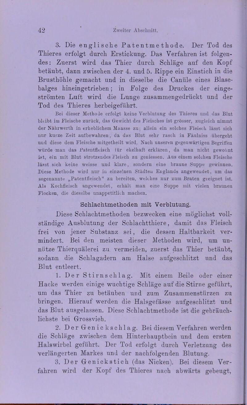 3. Die englische Patentmethode. Der Tod des Thieres erfolgt durch Erstickung. Das Verfahren ist folgen- des : Zuerst wird das Thier durch Schläge auf den Kopf betäubt, dann zwischen der 4. und 5. Rippe ein Einstich in die Brusthöhle gemacht und in dieselbe die Caniile eines Blase- balges hineingetrieben; in Eolge des Druckes der einge- strömten Luft wird die Lunge zusammengedrückt und der Tod des Thieres herbeigeführt. Bei dieser Methode erfolgt keine Verblutung des Thieres und das Blut bleibt iui Fleische zurück, das Gewicht des Fleisches ist grösser, zugleich nimmt der Nährwerth in erheblichem Maasse zu: allein ein solches Fleisch lässt sich nur kurze Zeit aulbewahren, da das Blut sehr rasch in Fäulniss übergeht und diese dem Fleische mitgetheilt wird. Nach unseren gegenwärtigen Begriffen würde man das Patentfltisch für ekelhaft erklären, da man nicht gewohnt ist, ein mit Blut strotzendes Fleitch zu geniessen. Aus einem solchen Fleische lässt sich keine weisse und klare, sondern eine braune Suppe gewinnen. Diese Methode wird nur in einzelnen Städten Englands angewendet, um das sogenannte „Patentfleisch“ zu bereiten, welches nur zum Braten geeignet ist. Als Kochfleisch angewendet, erhält man eine Suppe mit vielen braunen Flocken, die dieselbe unappetitlich machen. Sehlaehtmethoden mit Verblutung. Diese Sehlaehtmethoden bezwecken eine möglichst voll- ständige Ausblutung der Schlachtthiere, damit das Fleisch frei von jener Substanz sei, die dessen Haltbarkeit ver- mindert. Bei den meisten dieser Methoden wird, um un- nütze Thierquälerei zu vermeiden, zuerst das Thier betäubt, sodann die Schlagadern am Halse aufgeschlitzt und das Blut entleert. 1. Der Stirn schlag. Mit einem Beile oder einer Hacke werden einige wuchtige Schläge auf die Stirne geführt, um das Thier zu betäuben und zum Zusammenstürzen zu bringen. Hierauf werden die Halsgefässe aufgeschlitzt und das Blut ausgelassen. Diese Schlachtmethode ist die gebräuch- lichste bei Grossvieh. 2. Der Genick schlag. Bei diesem Verfahren werden die Schläge zwischen dem Hinterhauptbein und dem ersten Halswirbel geführt. Der Tod erfolgt durch Verletzung des verlängerten Markes und der nachfolgenden Blutung. 3. Der Genickstich (das Nicken). Bei diesem Ver- fahren wird der Kopf des Thieres nach abwärts gebeugt,