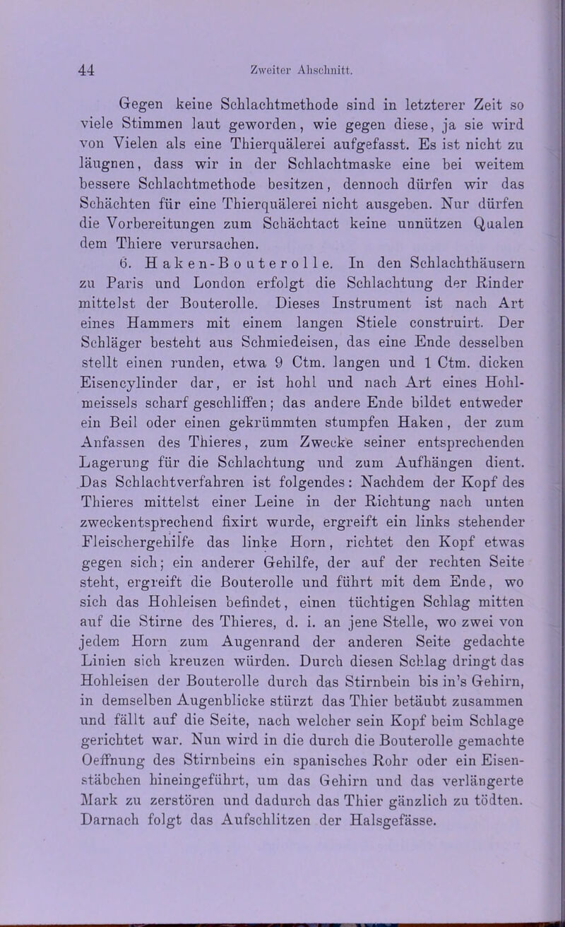 Gegen keine Schlachtmethode sind in letzterer Zeit so viele Stimmen laut geworden, wie gegen diese, ja sie wird von Vielen als eine Thierquälerei aufgefasst. Es ist nicht zu läugnen, dass wir in der Schlachtmaske eine bei weitem bessere Schlachtmethode besitzen, dennoch dürfen wir das Schächten für eine Thierquälerei nicht ausgeben. Nur dürfen die Vorbereitungen zum Schächtact keine unnützen Qualen dem Thiere verursachen. 6. Haken-Bouterolle. In den Schlachthäusern zu Paris und London erfolgt die Schlachtung der Rinder mittelst der Bouterolle. Dieses Instrument ist nach Art eines Hammers mit einem langen Stiele construirt. Der Schläger besteht aus Schmiedeisen, das eine Ende desselben stellt einen runden, etwa 9 Ctm. langen und 1 Ctm. dicken Eisencylinder dar, er ist hohl und nach Art eines Hohl- meissels scharf geschliffen; das andere Ende bildet entweder ein Beil oder einen gekrümmten stumpfen Haken , der zum Anfassen des Thieres, zum Zwecke seiner entsprechenden Lagerung für die Schlachtung und zum Aufhängen dient. Das Schlachtverführen ist folgendes: Nachdem der Kopf des Thieres mittelst einer Leine in der Richtung nach unten zweckentsprechend fixirt wurde, ergreift ein links stehender Eieischergehilfe das linke Horn, richtet den Kopf etwas gegen sich; ein anderer Gehilfe, der auf der rechten Seite steht, ergreift die Bouterolle und führt mit dem Ende, wo sich das Hohleisen befindet, einen tüchtigen Schlag mitten auf die Stirne des Thieres, d. i. an jene Stelle, wo zwei von jedem Horn zum Augenrand der anderen Seite gedachte Linien sich kreuzen würden. Durch diesen Schlag dringt das Hohleisen der Bouterolle durch das Stirnbein bis in’s Gehirn, in demselben Augenblicke stürzt das Thier betäubt zusammen und fällt auf die Seite, nach welcher sein Kopf beim Schlage gerichtet war. Nun wird in die durch die Bouterolle gemachte Oeffnung des Stirnbeins ein spanisches Rohr oder ein Eisen- stäbchen hineingeführt, um das Gehirn und das verlängerte Mark zu zerstören und dadurch das Thier gänzlich zu tödten. Darnach folgt das Aufschlitzen der Halsgefässe.
