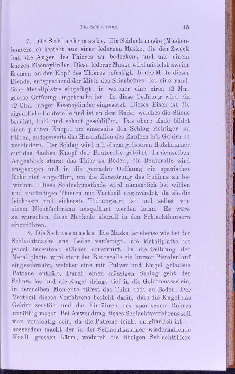 7. Die Schlachtmaske. Die Sclilachtmaske (Masken- bouterolle) besteht aus einer ledernen Maske, die den Zweck hat, die Augen des Thieres zu bedecken, und aus einem kurzen Eisencylinder. Diese lederne Maske wird mittelst zweier Riemen an den Kopf des Thieres befestigt. In der Mitte dieser Blende, entsprechend der Mitte des Stirnbeines, ist eine rund- liche Metallplatte eingefügt, in welcher eine circa 12 Mm. grosse OefFnung angebracht ist. In diese Oeffnung wird ein 12 Ctm. langer Eisencylinder eingesetzt. Dieses Eisen ist die eigentliche Bouterolle und ist an dem Ende, welches die Stirne berührt, hohl und scharf geschliffen. Das obere Ende bildet einen platten Knopf, um einerseits den Schlag richtiger zu führen, andererseits das Rineinfallen des Zapfens in’s Gehirn zu verhindern. Der Schlag wird mit einem grösseren Holzhammer auf den flachen Knopf der Bouterolle geführt. In demselben Augenblick stürzt das Thier zu Boden , die Bouterolle wird ausgezogen und in die gemachte Oeffnung ein spanisches Rohr tief eingeführt, um die Zerstörung des Gehirns zu be- wirken. Diese Schlachtmethode wird namentlich bei wilden und unbändigen Thieren mit Yortheil angewendet, da sie die leichteste und sicherste Tödtungsart ist und selbst von einem Nichtfachmann ausgeführt werden kann. Es wäre zu wünschen, diese Methode überall in den Schlachthäusern einzuführen. 8. Die S chussm aske. Die Maske ist ebenso wie bei der Schlachtmaske aus Leder verfertigt, die Metallplatte ist jedoch bedeutend stärker construirt. In die Oeffnung der Metailplatte wird statt der Bouterolle ein kurzer Pistolenlauf eingeschraubt, welcher eine mit Pulver und Kugel geladene Patrone enthält. Durch einen massigen Schlag geht der Schuss los und die Kugel dringt tief in die Gehirnmasse ein, in demselben Momente stürzt das Thier todt zu Boden. Der Vortheil dieses Verfahrens besteht darin, dass die Kugel das Gehirn zerstört und das Einführen des spanischen Rohres unnöthig macht. Bei Anwendung dieses Schlachtverfahrens soll man vorsichtig sein, da die Patrone leicht entzündlich ist — ausserdem macht der in der Schlachtkammer wiederhallende Knall grossen Lärm, wodurch die übrigen Sch lach tthiere