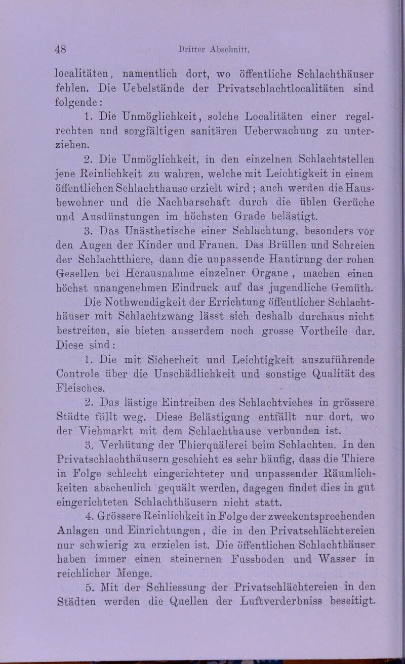 localitäten, namentlich dort, wo öffentliche Schlachthäuser fehlen. Die Uebelstände der Privatschlachtlocalitäten sind folgende: 1. Die Unmöglichkeit, solche Localitäten einer regel- rechten und sorgfältigen sanitären Ueberwachung zu unter- ziehen. 2. Die Unmöglichkeit, in den einzelnen Schlachtstellen jene Reinlichkeit zu wahren, welche mit Leichtigkeit in einem öffentlichen Schlachthause erzielt wird; auch werden die Haus- bewohner und die Nachbarschaft durch die üblen Gerüche und Ausdünstungen im höchsten Grade belästigt. 3. Das Unästhetische einer Schlachtung, besonders vor den Augen der Kinder und Frauen. Das Brüllen und Schreien der Schlachtthiere, dann die unpassende Hantirung der rohen Gesellen bei Herausnahme einzelner Organe , machen einen höchst unangenehmen Eindruck auf das jugendliche Gemüth. Die Nothwendigkeit der Errichtung öffentlicher Schlacht- häuser mit Schlachtzwang lässt sich deshalb durchaus nicht bestreiten, sie bieten ausserdem noch grosse Vortheile dar. Diese sind: 1. Die mit Sicherheit und Leichtigkeit auszuführende Controle über die Unschädlichkeit und sonstige Qualität des Fleisches. 2. Das lästige Eintreiben des Schlachtviehes in grössere Städte fällt weg. Diese Belästigung entfällt nur dort, wo der Viehmarkt mit dem Schlachthause verbunden ist. 3. Verhütung der Thierquälerei beim Schlachten. In den Privatschlachthäusern geschieht es sehr häufig, dass die Thiere in Folge schlecht eingerichteter und unpassender Räumlich- keiten abscheulich gequält werden, dagegen findet dies in gut eingerichteten Schlachthäusern nicht statt. 4. Grössere Reinlichkeit in Folge der zweckentsprechenden Anlagen und Einrichtungen, die in den Privatschlächtereien nur schwierig zu erzielen ist. Die öffentlichen Schlachthäuser haben immer einen steinernen Fussboden und Wasser in reichlicher Menge. 5. Mit der Schliessung der Privatschlächtereien in den Städten werden die Quellen der Luftverderbniss beseitigt.