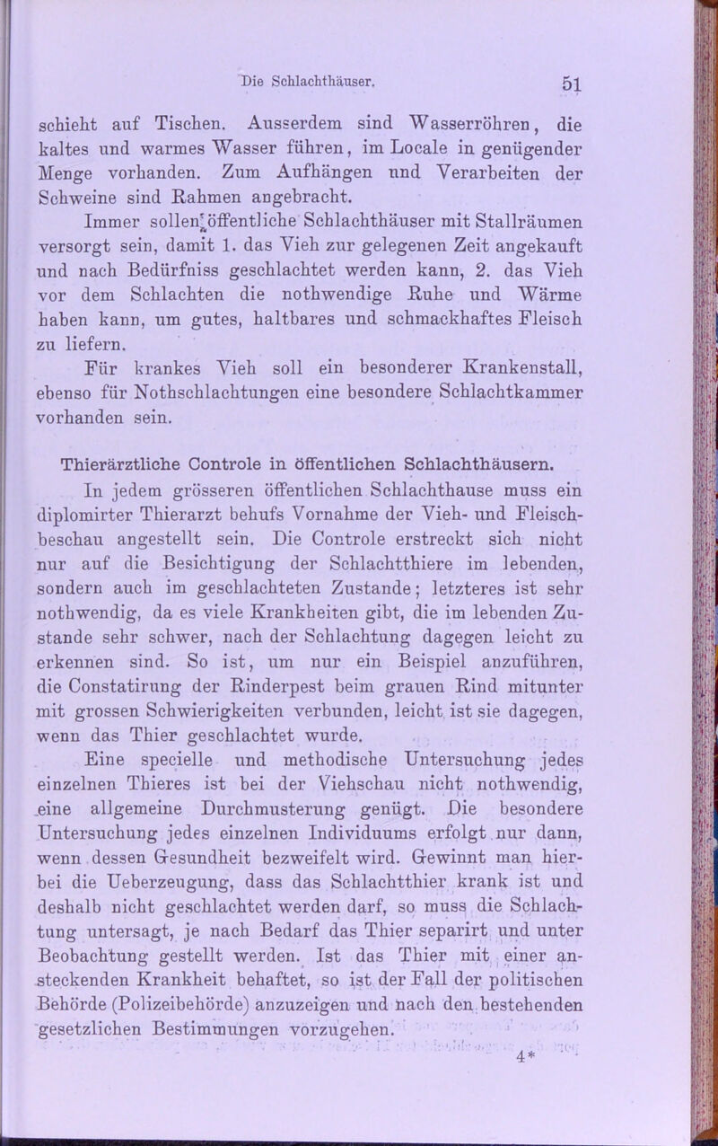 schieht auf Tischen. Ausserdem sind Wasserrohren, die kaltes und warmes Wasser führen, im Locale in genügender Menge vorhanden. Zum Aufhängen und Verarbeiten der Schweine sind Rahmen angebracht. Immer sollen!öffentliche Schlachthäuser mit Stallräumen ft versorgt sein, damit 1. das Vieh zur gelegenen Zeit angekauft und nach Bedürfniss geschlachtet werden kann, 2. das Vieh vor dem Schlachten die nothwendige Ruhe und Wärme haben kann, um gutes, haltbares und schmackhaftes Fleisch zu liefern. Für krankes Vieh soll ein besonderer Krankenstall, ebenso für Nothschlachtungen eine besondere Schlachtkammer vorhanden sein. Thierärztliche Controle in öffentlichen Schlachthäusern. In jedem grösseren öffentlichen Schlachthause muss ein diplomirter Thierarzt behufs Vornahme der Vieh- und Fleisch- beschau an gestellt sein. Die Controle erstreckt sich nicht nur auf die Besichtigung der Schlachtthiere im lebenden, sondern auch im geschlachteten Zustande; letzteres ist sehr nothwendig, da es viele Krankheiten gibt, die im lebenden Zu- stande sehr schwer, nach der Schlachtung dagegen leicht zu erkennen sind. So ist, um nur ein Beispiel anzuführen, die Constatirung der Rinderpest beim grauen Rind mitunter mit grossen Schwierigkeiten verbunden, leicht ist sie dagegen, wenn das Thier geschlachtet wurde. Eine specielle und methodische Untersuchung jedes einzelnen Thieres ist bei der Viehschau nicht nothwendig, .eine allgemeine Durchmusterung genügt. Die besondere Untersuchung jedes einzelnen Individuums erfolgt , nur dann, wenn dessen Gesundheit bezweifelt wird. Gewinnt man hier- bei die Ueberzeugung, dass das Schlachtthier krank ist und deshalb nicht geschlachtet werden darf, so muss die Schlach- tung untersagt, je nach Bedarf das Thier separirt und unter Beobachtung gestellt werden. Ist das Thier mit einer an- steckenden Krankheit behaftet, so ist der Fall der politischen Behörde (Polizeibehörde) anzuzeigen und nach den bestehenden gesetzlichen Bestimmungen vorzugehen.