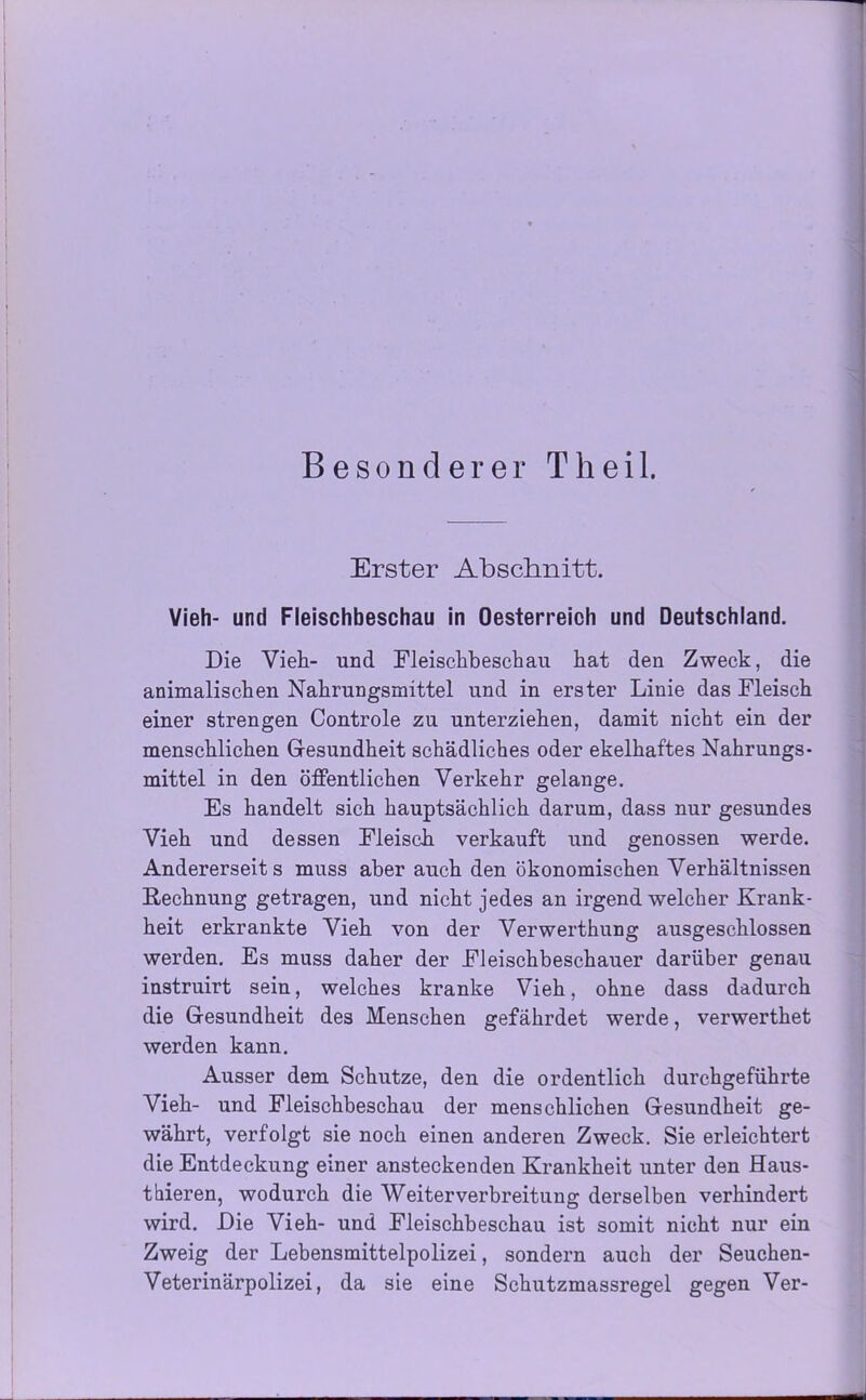 Besonderer Th eil. Erster Abschnitt. Vieh- und Fleischbeschau in Oesterreich und Deutschland. Die Vieh- und Fleischbeschau hat den Zweck, die animalischen Nahrungsmittel und in erster Linie das Fleisch einer strengen Controle zu unterziehen, damit nicht ein der menschlichen Gesundheit schädliches oder ekelhaftes Nahrungs- mittel in den öffentlichen Verkehr gelange. Es handelt sich hauptsächlich darum, dass nur gesundes Vieh und dessen Fleisch verkauft und genossen werde. Andererseits muss aber auch den ökonomischen Verhältnissen Rechnung getragen, und nicht jedes an irgend welcher Krank- heit erkrankte Vieh von der Verwerthung ausgeschlossen werden. Es muss daher der Fleischbeschauer darüber genau instruirt sein, welches kranke Vieh, ohne dass dadurch die Gesundheit des Menschen gefährdet werde, verwerthet werden kann. Ausser dem Schutze, den die ordentlich durchgeführte Vieh- und Fleischbeschau der menschlichen Gesundheit ge- währt, verfolgt sie noch einen anderen Zweck. Sie erleichtert die Entdeckung einer ansteckenden Krankheit unter den Haus- tbieren, wodurch die Weiter Verbreitung derselben verhindert wird. Die Vieh- und Fleischbeschau ist somit nicht nur ein Zweig der Lebensmittelpolizei, sondern auch der Seuchen- Veterinärpolizei, da sie eine Schutzmassregel gegen Ver-