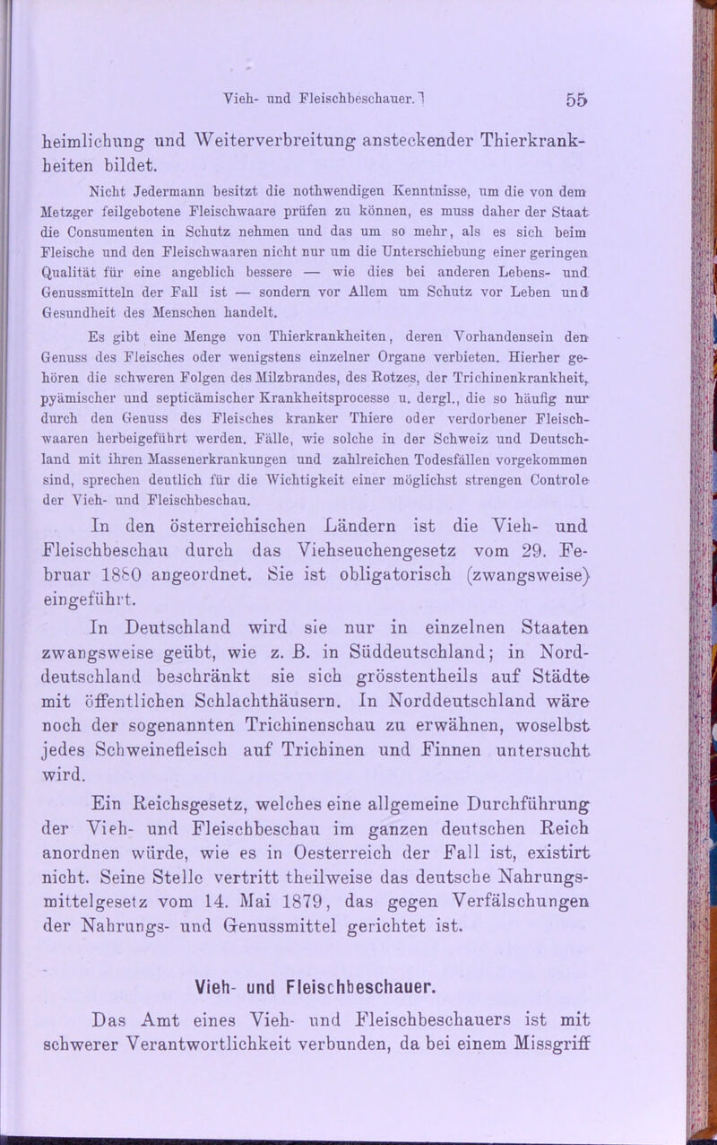 heimlichung und Weiterverbreitung ansteckender Thierkrank- heiten bildet. Nicht Jedermann besitzt die nothwendigen Kenntnisse, um die von dem Metzger feilgebotene Fleischwaare prüfen zu können, es muss daher der Staat die Consumenten in Schutz nehmen und das um so mehr, als es sich heim Fleische und den Fleisclrwaaren nicht nur um die Unterschiebung einer geringen Qualität für eine angeblich bessere — wie dies bei anderen Lebens- und Genussmitteln der Fall ist — sondern vor Allem um Schutz vor Leben und Gesundheit des Menschen handelt. Es gibt eine Menge von Thierkrankheiten, deren Vorhandensein den Genuss des Fleisches oder wenigstens einzelner Organe verbieten. Hierher ge- hören die schweren Folgen des Milzbrandes, des Rotzes, der TrichiDenkrankheit, pyämischer und septicämischer Krankheitsprocesse u. dergl., die so häufig nur durch den Genuss des Fleisches kranker Thiere oder verdorbener Fleisch- waaren herbeigeführt werden. Fälle, wie solche in der Schweiz und Deutsch- land mit ihren Massenerkrankungen und zahlreichen Todesfällen vorgekommen sind, sprechen deutlich für die Wichtigkeit einer möglichst sti’engen Controle der Vieh- und Fleischbeschau. In den österreichischen Ländern ist die Vieh- nnd Fleischbeschau durch das Viehseuchengesetz vom 29. Fe- bruar 1880 angeordnet. Sie ist obligatorisch (zwangsweise) eingeführt. In Deutschland wird sie nur in einzelnen Staaten zwangsweise geübt, wie z. B. in Süddeutschland; in Nord- deutschland beschränkt sie sich grösstentheils auf Städte mit öffentlichen Schlachthäusern. In Norddeutschland wäre noch der sogenannten Trichinenschau zu erwähnen, woselbst jedes Schweinefleisch auf Trichinen und Finnen untersucht wird. Ein Reichsgesetz, welches eine allgemeine Durchführung der Vieh- und Fleischbeschau im ganzen deutschen Reich anordnen würde, wie es in Oesterreich der Fall ist, existirt nicht. Seine Stelle vertritt theilweise das deutsche Nahrungs- mittelgesetz vom 14. Mai 1879, das gegen Verfälschungen der Nahrungs- und Genussmittel gerichtet ist. Vieh- und Fleischbeschauer. Das Amt eines Vieh- und Fleischbeschauers ist mit schwerer Verantwortlichkeit verbunden, dabei einem Missgriff