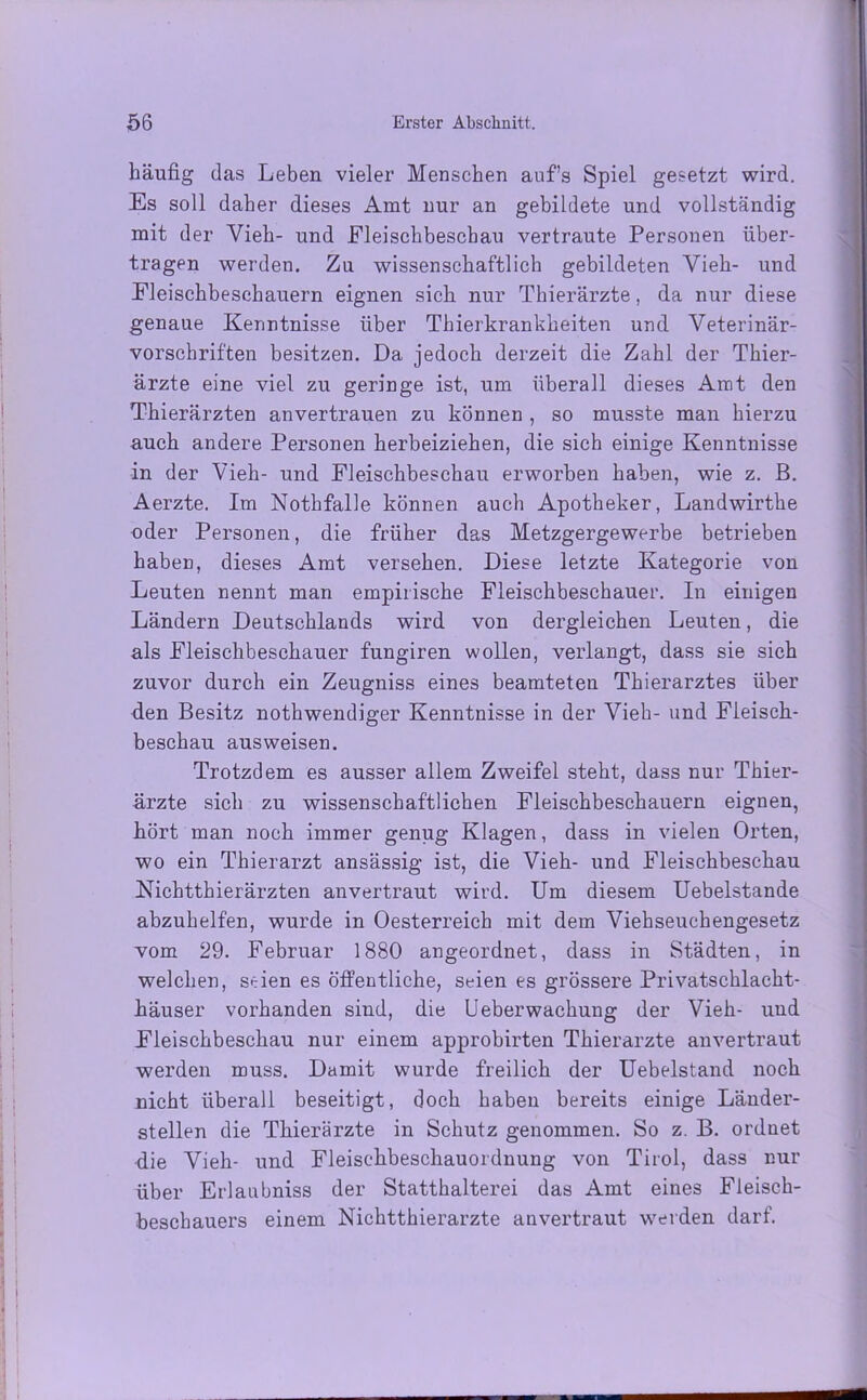 häufig das Leben vieler Menschen auf’s Spiel gesetzt wird. Es soll daher dieses Amt nur an gebildete und vollständig mit der Vieh- und Fleischbeschau vertraute Personen über- tragen werden. Zu wissenschaftlich gebildeten Vieh- und Fleischbeschauern eignen sich nur Thierärzte, da nur diese genaue Kenntnisse über Thierkrankheiten und Veterinär- vorschriften besitzen. Da jedoch derzeit die Zahl der Thier- ärzte eine viel zu geringe ist, um überall dieses Amt den Thierärzten anvertrauen zu können , so musste man hierzu auch andere Personen herbeiziehen, die sich einige Kenntnisse in der Vieh- und Fleischbeschau erworben haben, wie z. B. Aerzte. Im Nothfalle können auch Apotheker, Landwirthe oder Personen, die früher das Metzgergewerbe betrieben haben, dieses Amt versehen. Diese letzte Kategorie von Leuten nennt man empirische Fleischbeschauer. In einigen Ländern Deutschlands wird von dergleichen Leuten, die als Fleischbeschauer fungiren wollen, verlangt, dass sie sich zuvor durch ein Zeugniss eines beamteten Thierarztes über den Besitz nothwendiger Kenntnisse in der Vieh- und Fleisch- beschau ausweisen. Trotzdem es ausser allem Zweifel steht, dass nur Thier- ärzte sich zu wissenschaftlichen Fleischbeschauern eignen, hört man noch immer genug Klagen, dass in vielen Orten, wo ein Thierarzt ansässig ist, die Vieh- und Fleischbeschau Nichtthierärzten anvertraut wird. Um diesem Uebelstande abzuhelfen, wurde in Oesterreich mit dem Viehseuchengesetz vom 29. Februar 1880 angeordnet, dass in Städten, in welchen, seien es öffentliche, seien es grössere Privatschlacht- häuser vorhanden sind, die lieberwachung der Vieh- und Fleischbeschau nur einem approbirten Thierarzte anvertraut werden muss. Damit wurde freilich der Uebelstand noch nicht überall beseitigt, doch haben bereits einige Läuder- stellen die Thierärzte in Schutz genommen. So z. B. ordnet die Vieh- und Fleischbeschauordnung von Tirol, dass nur über Erlaubniss der Statthalterei das Amt eines Fleisch- beschauers einem Nichtthierarzte anvertraut werden darf.