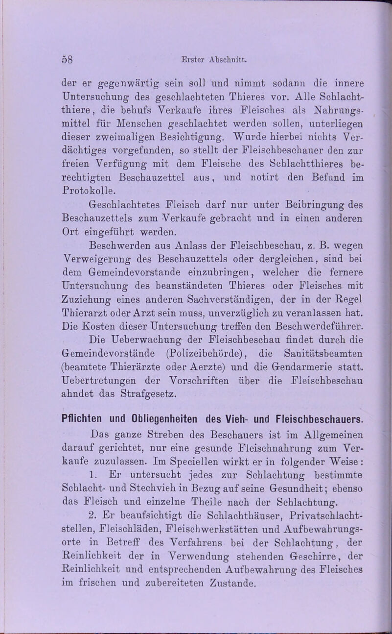 der er gegenwärtig sein soll und nimmt sodann die innere Untersuchung des geschlachteten Thieres vor. Alle Schlacht- thiere, die behufs Verkaufe ihres Fleisches als Nahrungs- mittel für Menschen geschlachtet werden sollen, unterliegen dieser zweimaligen Besichtigung. Wurde hierbei nichts Ver- dächtiges vorgefunden, so stellt der Fleischbeschauer den zur freien Verfügung mit dem Fleische des Schlachtthieres be- rechtigten Beschauzettel aus, und notirt den Befund im Protokolle. Geschlachtetes Fleisch darf nur unter Beibringung des Beschauzettels zum Verkaufe gebracht und in einen anderen Ort eingeführt werden. Beschwerden aus Anlass der Fleischbeschau, z. B. wegen Verweigerung des Beschauzettels oder dergleichen, sind bei dem Gemeindevorstande einzubringen, welcher die fernere Untersuchung des beanständeten Thieres oder Fleisches mit Zuziehung eines anderen Sachverständigen, der in der Regel Thierarzt oder Arzt sein muss, unverzüglich zu veranlassen hat. Die Kosten dieser Untersuchung treffen den Beschwerdeführer. Die Ueberwachung der Fleischbeschau findet durch die Gemeindevorstände (Polizeibehörde), die Sanitätsbeamten (beamtete Thierärzte oder Aerzte) und die Gendarmerie statt. Uebertretungen der Vorschriften über die Fleischbeschau ahndet das Strafgesetz. Pflichten und Obliegenheiten des Vieh- und Fleischbeschauers. Das ganze Streben des Beschauers ist im Allgemeinen darauf gerichtet, nur eine gesunde Fleischnahrung zum Ver- kaufe zuzulassen. Im Speciellen wirkt er in folgender Weise: 1. Er untersucht jedes zur Schlachtung bestimmte Schlacht- und Stechvieh in Bezug auf seine Gesundheit; ebenso das Fleisch und einzelne Theile nach der Schlachtung. 2. Er beaufsichtigt die Schlachthäuser, Privatschlacht- stellen, Fleischläden, Fleischwerkstätten und Aufbewahrungs- orte in Betreff des Verfahrens bei der Schlachtung, der Reinlichkeit der in Verwendung stehenden Geschirre, der Reinlichkeit und entsprechenden Aufbewahrung des Fleisches im frischen und zubereiteten Zustande.