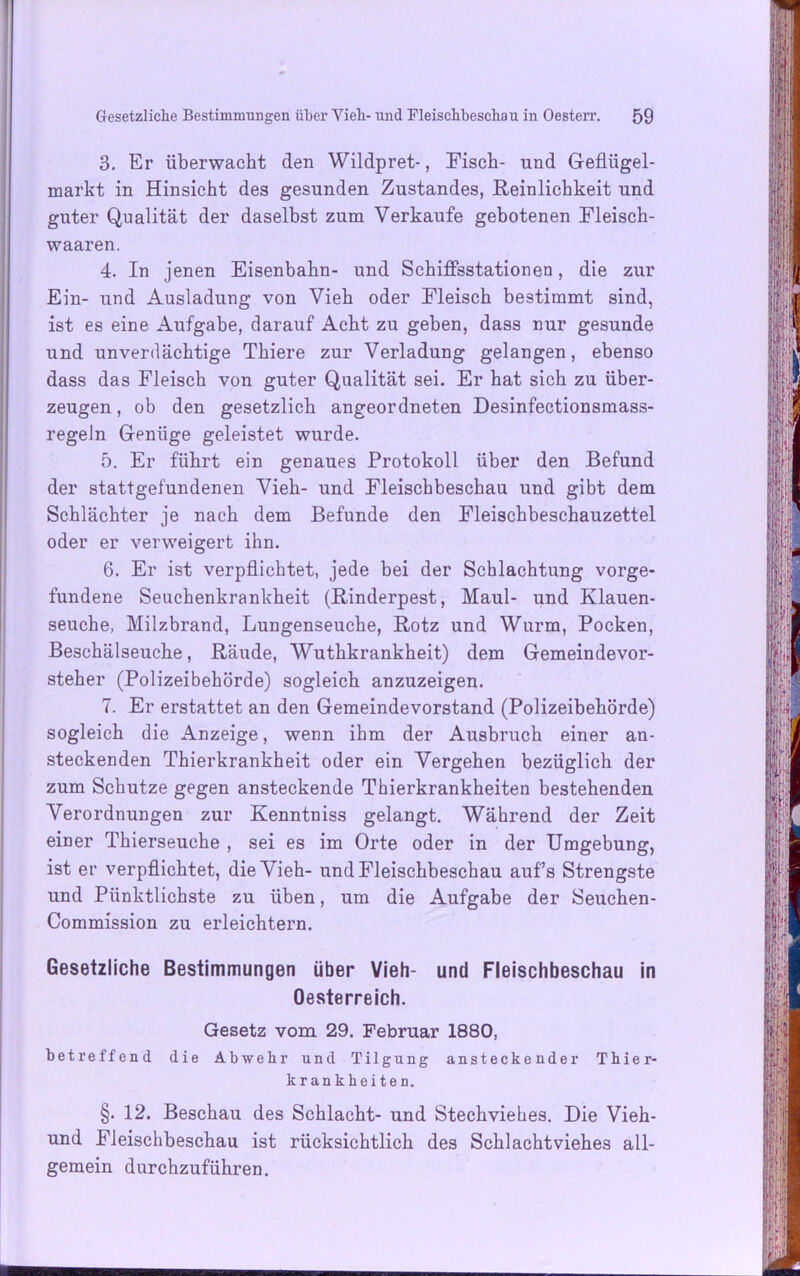 3. Er überwacht den Wildpret-, Fisch- und Geflügel- markt in Hinsicht des gesunden Zustandes, Reinlichkeit und guter Qualität der daselbst zum Verkaufe gebotenen Fleisch- waaren. 4. In jenen Eisenbahn- und Schiffsstationen, die zur Ein- und Ausladung von Vieh oder Fleisch bestimmt sind, ist es eine Aufgabe, darauf Acht zu geben, dass nur gesunde und unverdächtige Thiere zur Verladung gelangen, ebenso dass das Fleisch von guter Qualität sei. Er hat sich zu über- zeugen , ob den gesetzlich angeordneten Desinfectionsmass- regeln Genüge geleistet wurde. 5. Er führt ein genaues Protokoll über den Befund der stattgefundenen Vieh- und Fleischbeschau und gibt dem Schlächter je nach dem Befunde den Fleischbeschauzettel oder er verweigert ihn. 6. Er ist verpflichtet, jede bei der Schlachtung Vorge- fundene Seuchenkrankheit (Rinderpest, Maul- und Klauen- seuche, Milzbrand, Lungenseuche, Rotz und Wurm, Pocken, Beschälseuche, Räude, Wuthkrankheit) dem Gemeindevor- steher (Polizeibehörde) sogleich anzuzeigen. 7. Er erstattet an den Gemeindevorstand (Polizeibehörde) sogleich die Anzeige, wenn ihm der Ausbruch einer an- steckenden Thierkrankheit oder ein Vergehen bezüglich der zum Schutze gegen ansteckende Thierkrankheiten bestehenden Verordnungen zur Kenntniss gelangt. Während der Zeit einer Thierseuche , sei es im Orte oder in der Umgebung, ist er verpflichtet, die Vieh- und Fleischbeschau auf’s Strengste und Pünktlichste zu üben, um die Aufgabe der Seuchen- Commission zu erleichtern. Gesetzliche Bestimmungen über Vieh- und Fleischbeschau in Oesterreich. Gesetz vom 29. Februar 1880, betreffend die Abwehr und Tilgung ansteckender Thier- krankheiten. §. 12. Beschau des Schlacht- und Stechviehes. Die Vieh- und Fleischbeschau ist rücksichtlich des Schlachtviehes all- gemein durchzuführen.