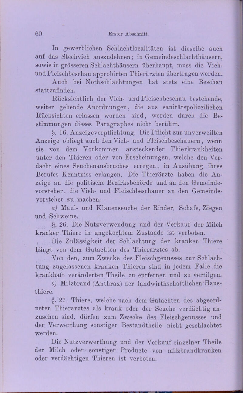 In gewerblichen Schlachtlocalitäten ist dieselbe auch auf das Stechvieh auszudehnen; in Gemeindeschlachthäusern, sowie in grösseren Schlachthäusern überhaupt, muss die Vieh- und Fleischbeschau approbirten Thierärzten übertragen werden. Auch bei Notbschlachtungen hat stets eine Beschau stattzufinden. Rücksichtlich der Vieh- und Fleischbeschau bestehende, weiter gehende Anordnungen, die aus sanitätspolizeilichen Rücksichten erlassen worden sind, werden durch die Be- stimmungen dieses Paragraphes nicht berührt. §. 16. Anzeigeverpflichtung. Die Pflicht zur unverweilten Anzeige obliegt auch den Vieh- und Fleischbeschauern, wenn sie von dem Vorkommen ansteckender Thierkrankheiten unter den Tliieren oder von Erscheinungen, welche den Ver- dacht eines Seuchenausbruches erregen, in Ausübung ihres Berufes Kenntniss erlangen. Die Thierärzte haben die An- zeige an die politische Bezirksbehörde und an den Gemeinde- vorsteher, die Vieh- und Fleischbeschauer an den Gemeinde- vorsteher zu machen. a) Maul- und Klauenseuche der Rinder, Schafe, Ziegen und Schweine. §. 26. Die Nutzverwendung und der Verkauf der Milch kranker Thiere in ungekochtem Zustande ist verboten. Die Zulässigkeit der Schlachtung der kranken Thiere hängt von dem Gutachten des Thierarztes ab. Von den, zum Zwecke des Fleischgenusses zur Schlach- tung zugelassenen kranken Thieren sind in jedem Falle die krankhaft veränderten Theile zu entfernen und zu vertilgen. b) Milzbrand (Anthrax) der landwirtschaftlichen'Haus- thiere. §. 27. Thiere, welche nach dem Gutachten des abgeord- neten Thierarztes als krank oder der Seuche verdächtig an- zusehen sind, dürfen zum Zwecke des Fleischgenusses und der Verwertung sonstiger Bestandteile nicht geschlachtet werden. Die Nutzverwerthnng und der Verkauf einzelner Theile der Milch oder sonstiger Producte von milzbrandkranken oder verdächtigen Thieren ist verboten.