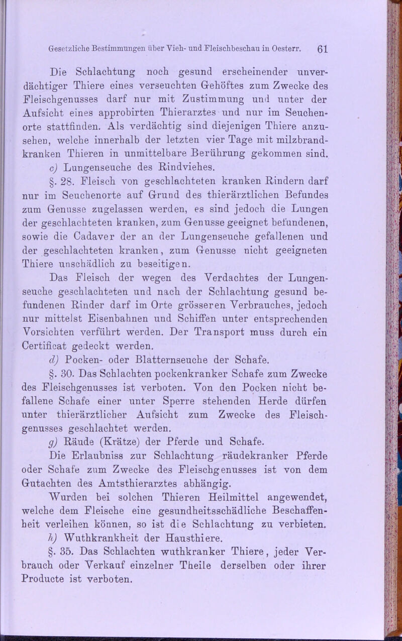 Die Schlachtung noch gesund erscheinender unver- dächtiger Thiere eines verseuchten Gehöftes zum Zwecke des Fleischgenusses darf nur mit Zustimmung und unter der Aufsicht eines approbirten Thierarztes und nur im Seuchen- orte stattfinden. Als verdächtig sind diejenigen Thiere anzu- sehen, welche innerhalb der letzten vier Tage mit milzbrand- kranken Thieren in unmittelbare Berührung gekommen sind. c) Lungenseuche des Rindviehes. §. 28. Fleisch von geschlachteten kranken Rindern darf nur im Seuchenorte auf Grund des thierärztlichen Befundes zum Genüsse zugelassen werden, es sind jedoch die Lungen der geschlachteten kranken, zum Genüsse geeignet befundenen, sowie die Cadaver der an der Lungenseuche gefallenen und der geschlachteten kranken, zum Genüsse nicht geeigneten Thiere unschädlich zu beseitigen. Das Fleisch der wegen des Verdachtes der Lungen- seuche geschlachteten und nach der Schlachtung gesund be- fundenen Rinder darf im Orte grösseren Verbrauches, jedoch nur mittelst Eisenbahnen und Schiffen unter entsprechenden Vorsichten verführt werden. Der Transport muss durch ein Certificat gedeckt werden. d) Pocken- oder Blatternseuche der Schafe. §. 30. Das Schlachten pockenkranker Schafe zum Zwecke des Fleischgenusses ist verboten. Von den Pocken nicht be- fallene Schafe einer unter Sperre stehenden Herde dürfen unter thierärztlicher Aufsicht zum Zwecke des Fleisch- genusses geschlachtet werden. g) Räude (Krätze) der Pferde und Schafe. Die Erlaubniss zur Schlachtung räudekranker Pferde oder Schafe zum Zwecke des Fleischgenusses ist von dem Gutachten des Amtsthierarztes abhängig. Wurden bei solchen Thieren Heilmittel angewendet, welche dem Fleische eine gesundheitsschädliche Beschaffen- heit verleihen können, so ist die Schlachtung zu verbieten. h) Wuthkrankheit der Hausthiere. §. 35. Das Schlachten wuthkranker Thiere, jeder Ver- brauch oder Verkauf einzelner Theile derselben oder ihrer Producte ist verboten.