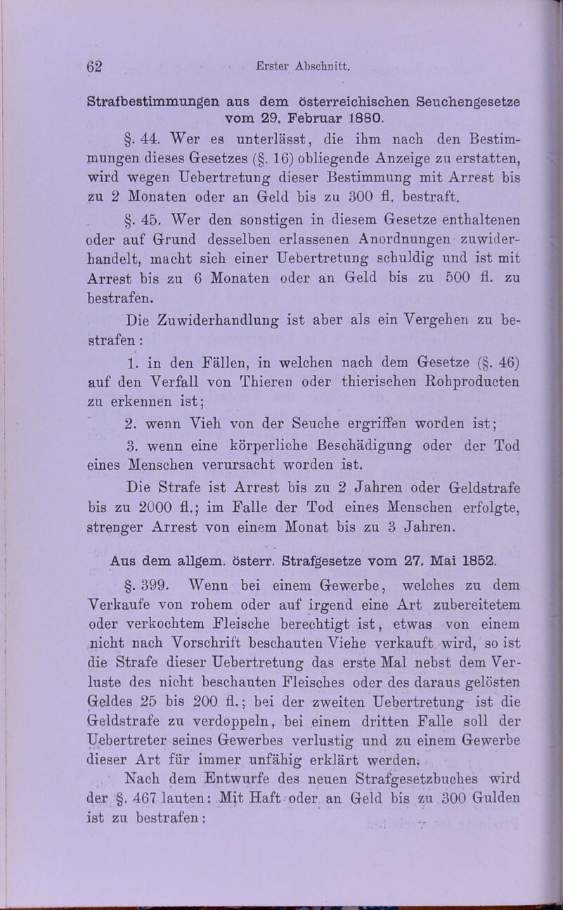 Strafbestimmungen aus dem österreichischen Seuchengesetze vom 29. Februar 1880. §.44. Wer es unterlässt, die ihm nach den Bestim- mungen dieses Gesetzes (§. 16) obliegende Anzeige zu erstatten, wird wegen Uebertretung dieser Bestimmung mit Arrest bis zu 2 Monaten oder an Geld bis zu 300 fl. bestraft. §. 45. Wer den sonstigen in diesem Gesetze enthaltenen oder auf Grund desselben erlassenen Anordnungen zuwider- handelt, macht sich einer Uebertretung schuldig und ist mit Arrest bis zu 6 Monaten oder an Geld bis zu 500 fl. zu bestrafen. Die Zuwiderhandlung ist aber als ein Vergehen zu be- strafen : 1. in den Fällen, in welchen nach dem Gesetze (§. 46) auf den Verfall von Thieren oder thierischen Rohproducten zu erkennen ist; 2. wenn Vieh von der Seuche ergriffen worden ist; 3. wenn eine körperliche Beschädigung oder der Tod eines Menschen verursacht worden ist. Die Strafe ist Arrest bis zu 2 Jahren oder Geldstrafe bis zu 2000 fl.; im Falle der Tod eines Menschen erfolgte, strenger Arrest von einem Monat bis zu 3 Jahren. Aus dem allgem. österr. Strafgesetze vom 27. Mai 1852. §. 399. Wenn bei einem Gewerbe, welches zu dem Verkaufe von rohem oder auf irgend eine Art zubereitetem oder verkochtem Fleische berechtigt ist, etwas von einem nicht nach Vorschrift beschauten Viehe verkauft wird, so ist die Strafe dieser Uebertretung das erste Mal nebst dem Ver- luste des nicht beschauten Fleisches oder des daraus gelösten Geldes 25 bis 200 fl.; bei der zweiten Uebertretung ist die Geldstrafe zu verdoppeln, bei einem dritten Falle soll der Uebertreter seines Gewerbes verlustig und zu einem Gewerbe dieser Art für immer unfähig erklärt werden. Nach dem Entwürfe des neuen Strafgesetzbuches wird der §. 467 lauten: Mit Haft oder an Geld bis zu 300 Gulden ist zu bestrafen : ..