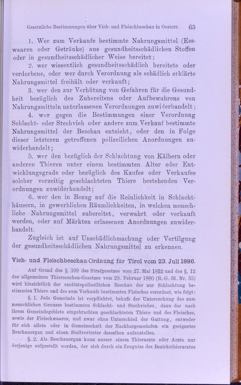 1. Wer zum Verkaufe bestimmte Nahrungsmittel (Ess- waaren oder Getränke) aus gesundheitsschädlichen Stoffen oder in gesundheitsschädlicher Weise bereitet; 2. wer wissentlich gesundheitsschädlich bereitete oder verdorbene, oder wer durch Verordnung als schädlich erklärte Nahrungsmittel freihält oder verkauft; 3. wer den zur Verhütung von Gefahren für die Gesund- heit bezüglich des Zubereitens oder Aufbewahrens von Nahrungsmitteln unterlassenen Verordnungen zuwiderhandelt; 4. wer gegen die Bestimmungen einer Verordnung Schlacht- oder Stechvieh oder andere zum Verkauf bestimmte Nahrungsmittel der Beschau entzieht, oder den in Folge dieser letzteren getroffenen polizeilichen Anordnungen zu- widerhandelt; 5. wer den bezüglich der Schlachtung von Kälbern oder anderen Thieren unter einem bestimmten Alter oder Ent- wicklungsgrade oder bezüglich des Kaufes oder Verkaufes solcher vorzeitig geschlachteten Thiere bestehenden Ver- ordnungen zuwiderhandelt; 6. wer den in Bezug auf die Reinlichkeit in Schlacht- häusern, in gewerblichen Räumlichkeiten, in welchen mensch- liche Nahrungsmittel zubereitet, verwahrt oder verkauft werden, oder auf Märkten erlassenen Anordnungen zuwider- handelt. Zugleich ist auf Unschädlichmachung oder Vertilgung der gesundheitsschädlichen Nahrungsmittel zu erkennen. Vieh- und Fleischbeschau-Ordnung für Tirol vom 23. Juli 1886. Auf Grund des §. 399 des Strafgesetzes vom 27. Mai 1852 und des §. 12 des allgemeinen Thierseuchen-Gesetzes vom 29. Februar 1880 (ß.-G.-Bl. Nr. 35) wird hinsichtlich der sanitätspolizeilichen Beschau der zur Schlachtung be- stimmten Thiere und des zum Verkaufe bestimmten Fleisches verordnet, wie folgt: §. 1. Jede Gemeinde ist verpflichtet, behufs der Untersuchung des zum menschlichen Genüsse bestimmten Schlacht- und Stechviehes, dann der nach ihrem Gemeindegebiete eingebrachten geschlachteten Thiere und des Fleisches, sowie der Fieischwaaren, und zwar ohne Unterschied der Gattung, entweder für sich allein oder in Gemeinschaft der Nachbargemeinden ein geeignetes Beschauorgan und einen Stellvertreter desselben aufzustellen. §. 2. Als Beschauorgan kann ausser einem Thierarzte oder Arzte nur derjenige aufgestellt werden, der sich durch ein Zeugniss des Bezirksthierarztes