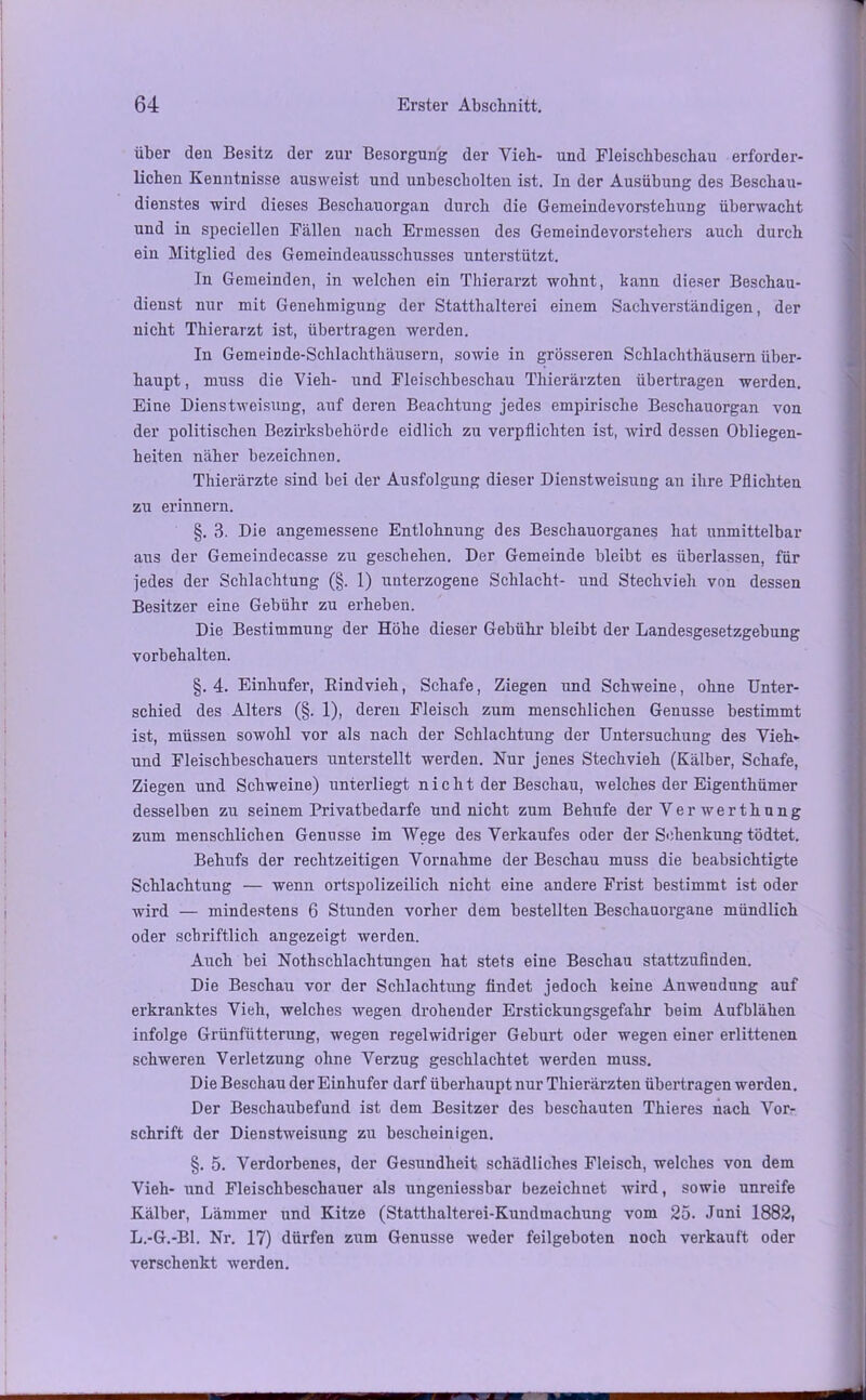 über den Besitz der zur Besorgung der Vieh- und Fleischbeschau erforder- lichen Kenntnisse ausweist und unbescholten ist. In der Ausübung des Beschau- dienstes wird dieses Beschauorgan durch die Gemeindevorstehung überwacht und in speciellen Fällen nach Ermessen des Gemeindevorstehers auch durch ein Mitglied des Gemeindeausschusses unterstützt. In Gemeinden, in welchen ein Thierarzt wohnt, kann dieser Beschau- dienst nur mit Genehmigung der Statthalterei einem Sachverständigen, der nicht Thierarzt ist, übertragen werden. In Gemeinde-Schlachthäusern, sowie in grösseren Schlachthäusern über- haupt , muss die Vieh- und Fleischbeschau Thierärzten übertragen werden. Eine Dienstweisung, auf deren Beachtung jedes empirische Beschauorgan von der politischen Bezirksbehörde eidlich zu verpflichten ist, wird dessen Obliegen- heiten näher bezeichnen. Thierärzte sind bei der Ausfolgung dieser Dienstweisung an ihre Pflichten zu erinnern. §. 3. Die angemessene Entlohnung des Beschauorganes hat unmittelbar aus der Gemeindecasse zu geschehen. Der Gemeinde bleibt es überlassen, für jedes der Schlachtung (§. 1) unterzogene Schlacht- und Stechvieh von dessen Besitzer eine Gebühr zu erheben. Die Bestimmung der Höhe dieser Gebühr bleibt der Landesgesetzgebung Vorbehalten. §.4. Einhufer, Rindvieh, Schafe, Ziegen und Schweine, ohne Unter- schied des Alters (§. 1), deren Fleisch zum menschlichen Genüsse bestimmt ist, müssen sowohl vor als nach der Schlachtung der Untersuchung des Vieh» und Fleischbeschauers unterstellt werden. Nur jenes Stechvieh (Kälber, Schafe, Ziegen und Schweine) unterliegt nicht der Beschau, welches der Eigenthümer desselben zu seinem Privatbedarfe und nicht zum Behufe der Ver werthung zum menschlichen Genüsse im Wege des Verkaufes oder der Schenkung tödtet. Behufs der rechtzeitigen Vornahme der Beschau muss die beabsichtigte Schlachtung — wenn ortspolizeilich nicht eine andere Frist bestimmt ist oder wird — mindestens 6 Stunden vorher dem bestellten Beschauorgane mündlich oder schriftlich angezeigt werden. Auch bei Nothschlachtungen hat stets eine Beschau stattzufinden. Die Beschau vor der Schlachtung findet jedoch keine Anwendung auf erkranktes Vieh, welches wegen drohender Erstickungsgefahr beim Aufblähen infolge Grünfütterung, wegen regelwidriger Geburt oder wegen einer erlittenen schweren Verletzung ohne Verzug geschlachtet werden muss. Die Beschau der Einhufer darf überhaupt nur Thierärzten übertragen werden. Der Beschaubefund ist dem Besitzer des beschauten Thieres nach Vor- schrift der Dienstweisung zu bescheinigen. §. 5. Verdorbenes, der Gesundheit schädliches Fleisch, welches von dem Vieh- und Fleischbeschauer als ungeniessbar bezeichnet wird, sowie unreife Kälber, Lämmer und Kitze (Statthalterei-Kundmachung vom 25. Juni 1882, L.-G.-Bl. Nr. 17) dürfen zum Genüsse weder feilgeboten noch verkauft oder verschenkt werden.