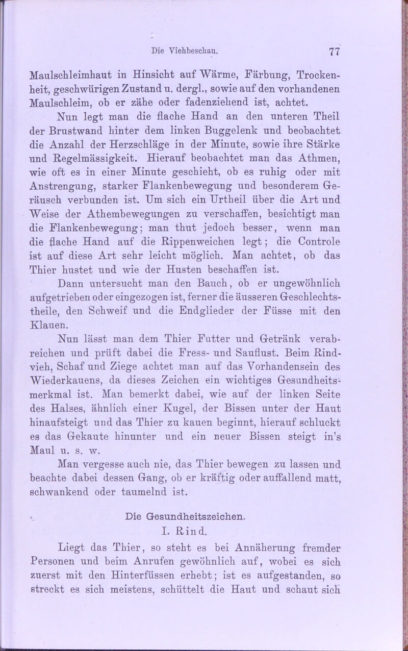Maulschleimhaut in Hinsicht auf Wärme, Färbung, Trocken- heit, geschwürigen Zustand u. dergl., sowie auf den vorhandenen Maulschleim, ob er zähe oder fadenziehend ist, achtet. Nun legt man die flache Hand an den unteren Theil der Brustwand hinter dem linken Buggelenk und beobachtet die Anzahl der Herzschläge in der Minute, sowie ihre Stärke und Regelmässigkeit. Hierauf beobachtet man das Athmen, wie oft es in einer Minute geschieht, ob es ruhig oder mit Anstrengung, starker Flankenbewegung und besonderem Ge- räusch verbunden ist. Um sich ein Urtheil über die Art und Weise der Athembewegungen zu verschaffen, besichtigt man die Flankenbewegung; man thut jedoch besser, wenn man die flache Hand auf die Rippenweichen legt; die Controle ist auf diese Art sehr leicht möglich. Man achtet, ob das Thier hustet und wie der Husten beschaffen ist. Dann untersucht man den Bauch, ob er ungewöhnlich aufgetrieben oder eingezogen ist, ferner die äusseren Geschlechts- theile, den Schweif und die Endglieder der Fiisse mit den Klauen. Nun lässt man dem Thier Futter und Getränk verab- reichen und prüft dabei die Fress- und Sauflust. Beim Rind- vieh, Schaf und Ziege achtet man auf das Vorhandensein des Wiederkauens, da dieses Zeichen ein wichtiges Gesundheits- merkmal ist. Man bemerkt dabei, wie auf der linken Seite des Halses, ähnlich einer Kugel, der Bissen unter der Haut hinaufsteigt und das Thier zu kauen beginnt, hierauf schluckt es das Gekaute hinunter und ein neuer Bissen steigt in’s Maul u. s. w. Man vergesse auch nie, das Thier bewegen zu lassen und beachte dabei dessen Gang, ob er kräftig oder auffallend matt, schwankend oder taumelnd ist. Die Gesundheitszeichen. I. Rind. Liegt das Thier, so steht es bei Annäherung fremder Personen und beim Anrufen gewöhnlich auf, wobei es sich zuerst mit den Hinterfüssen erhebt; ist es aufgestanden, so streckt es sich meistens, schüttelt die Haut und schaut sich