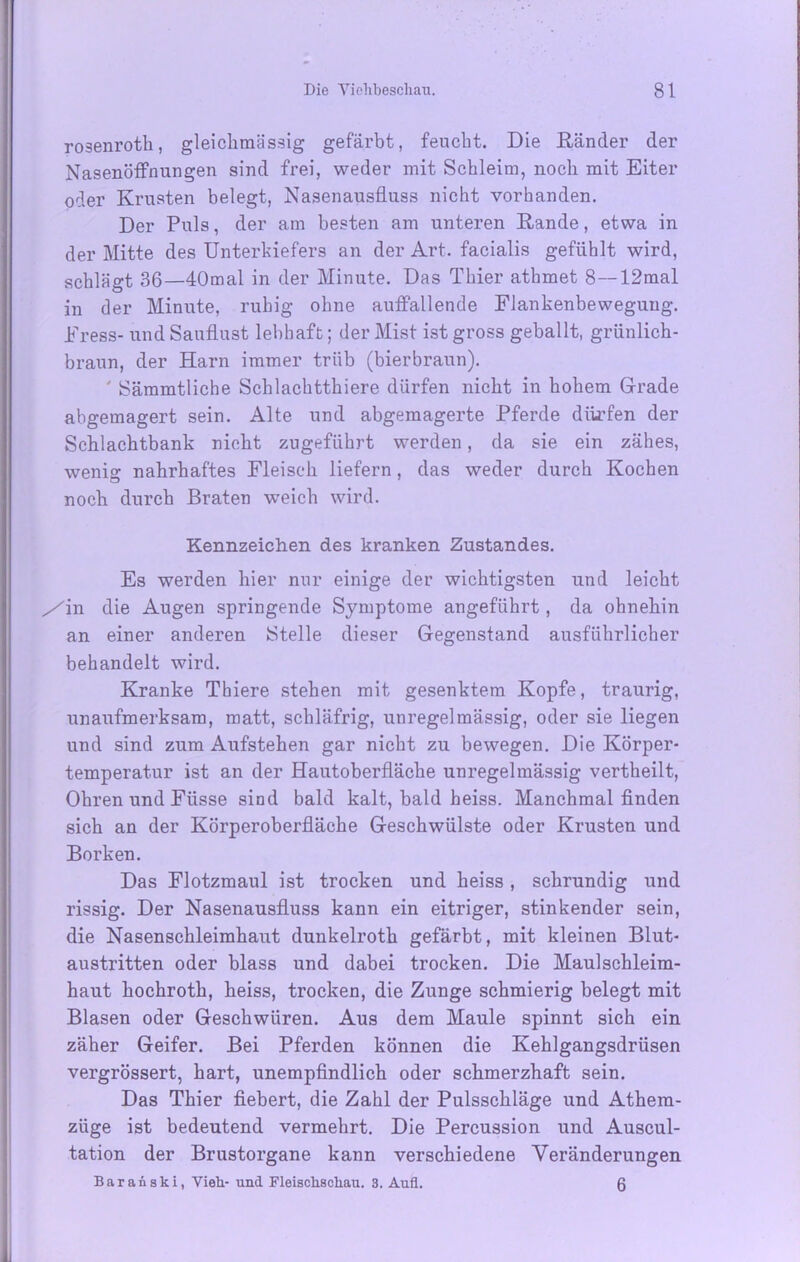 rosenroth, gleichmässig gefärbt, feucht. Die Ränder der Nasenöffnungen sind frei, weder mit Schleim, noch mit Eiter oder Krusten belegt, Nasenausfluss nicht vorhanden. Der Puls, der am besten am unteren Rande, etwa in der Mitte des Unterkiefers an der Art. facialis gefühlt wird, schlägt 36—40mal in der Minute. Das Thier athmet 8—12mal in der Minute, ruhig ohne auffallende Flankenbewegung. Fress- und Sauflust lebhaft; der Mist ist gross geballt, grünlich- braun, der Harn immer trüb (bierbraun). ' Sämmtliche Schlachtthiere dürfen nicht in hohem Grade abgemagert sein. Alte und abgemagerte Pferde dürfen der Schlachtbank nicht zugeführt werden, da sie ein zähes, wenig nahrhaftes Fleisch liefern, das weder durch Kochen noch durch Braten weich wird. Kennzeichen des kranken Zustandes. Es werden hier nur einige der wichtigsten und leicht /in die Augen springende Symptome angeführt, da ohnehin an einer anderen Stelle dieser Gegenstand ausführlicher behandelt wird. Kranke Thiere stehen mit gesenktem Kopfe, traurig, unaufmerksam, matt, schläfrig, unregelmässig, oder sie liegen und sind zum Aufstehen gar nicht zu bewegen. Die Körper- temperatur ist an der Hautoberfläche unregelmässig vertheilt, Ohren und Füsse sind bald kalt, bald heiss. Manchmal finden sich an der Körperoberfläche Geschwülste oder Krusten und Borken. Das Flotzmaul ist trocken und heiss, schrundig und rissig. Der Nasenausfluss kann ein eitriger, stinkender sein, die Nasenschleimhaut dunkelroth gefärbt, mit kleinen Blut- austritten oder blass und dabei trocken. Die Maulschleim- haut hochroth, heiss, trocken, die Zunge schmierig belegt mit Blasen oder Geschwüren. Aus dem Maule spinnt sich ein zäher Geifer. Bei Pferden können die Kehlgangsdrüsen vergrössert, hart, unempfindlich oder schmerzhaft sein. Das Thier fiebert, die Zahl der Pulsschläge und Athem- züge ist bedeutend vermehrt. Die Percussion und Auscul- tation der Brustorgane kann verschiedene Veränderungen Baranski, Vieh.- und Fleischschau. 3. Aufl. 6