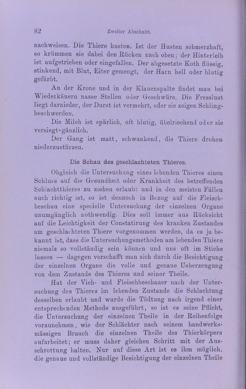 nachweisen. Die Thiere husten. Ist der Husten schmerzhaft, so krümmen sie dabei den Rücken nach oben ; der Hinterleib ist aufgetrieben oder eingefallen. Der abgesetzte Koth flüssig, stinkend, mit Blut, Eiter gemengt, der Ham hell oder blutig gefärbt. An der Krone und in der Klauenspalte findet man bei Wiederkäuern nasse Stellen oder Geschwüre. Die Fresslust liegt darnieder, der Durst ist vermehrt, oder sie zeigen Schling- beschwerden. Die Milch ist spärlich, oft blutig, übelriechend oder sie versiegt* gänzlich. Der Gang ist matt, schwankend, die Thiere drohen niederzustürzen. Die Schau des geschlachteten Thieres. Obgleich die Untersuchung eines lebenden Thieres einen Schluss auf die Gesundheit oder Krankheit des betreffenden Schlachtthieres zu ziehen erlaubt und in den meisten Fällen auch richtig ist, so ist dennoch in Bezug auf die Fleisch- beschau eine specielle Untersuchung der einzelnen Organe unumgänglich nothwendig. Dies soll immer aus Rücksicht auf die Leichtigkeit der Constatirung des kranken Zustandes am geschlachteten Thiere vorgenommen werden, da es ja be- kannt ist, dass die Untersuchungsmethoden am lebenden Thiere niemals so vollständig sein können und uns oft im Stiche lassen — dagegen verschafft man sich durch die Besichtigung der einzelnen Organe die volle und genaue Ueberzeugung von dem Zustande des Thieres und seiner Theile. Hat der Vieh- und Fleischbeschauer nach der Unter- suchung des Thieres im lebenden Zustande die Schlachtung desselben erlaubt und wurde die Tödtung nach irgend einer entsprechenden Methode ausgeführt, so ist es seine Pflicht, die Untersuchung der einzelnen Theile in der Reihenfolge vorzunehmen, wie der Schlächter nach seinem handwerks- mässigen Brauch die einzelnen Theile des Thierkörpers aufarbeitet; er muss daher gleichen Schritt mit der Aus- schrottung halten. Nur auf diese Art ist es ihm möglich, die genaue und vollständige Besichtigung der einzelnen Theile
