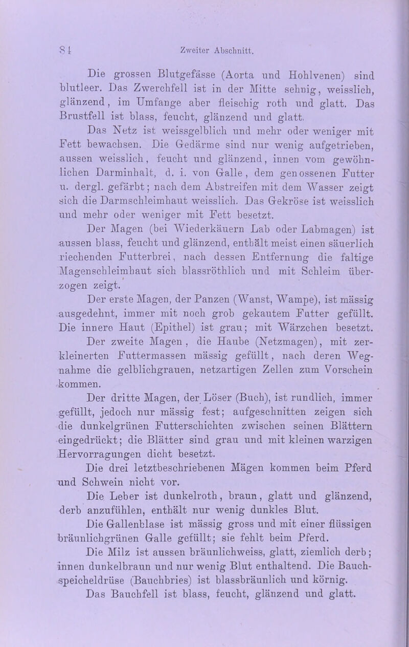 Die grossen Blutgefässe (Aorta und Hohlvenen) sind blutleer. Das Zwerchfell ist in der Mitte sehnig, weisslich, glänzend, im Umfange aber fleischig roth und glatt. Das Brustfell ist blass, feucht, glänzend und glatt, Das Netz ist weissgelblich und mehr oder weniger mit Fett bewachsen. Die Gedärme sind nur wenig aufgetrieben, aussen weisslich, feucht und glänzend, innen vom gewöhn- lichen Darminhalt, d. i. von Galle, dem genossenen Futter u. dergl. gefärbt; nach dem Abstreifen mit dem Wasser zeigt sich die Darmschleimhaut weisslich. Das Gekröse ist weisslich und mehr oder weniger mit Fett besetzt. Der Magen (bei Wiederkäuern Lab oder Labmagen) ist aussen blass, feucht und glänzend, enthält meist einen säuerlich riechenden Futterbrei, nach dessen Entfernung die faltige Magenschleimhaut sich blassröthlich und mit Schleim über- i zogen zeigt. Der erste Magen, der Panzen (Wanst, Wampe), ist mässig ausgedehnt, immer mit noch grob gekautem Futter gefüllt. Die innere Haut (Epithel) ist grau; mit Wärzchen besetzt. Der zweite Magen, die Haube (Netzmagen), mit zer- kleinerten Futtermassen mässig gefüllt, nach deren Weg- nahme die gelblichgrauen, netzartigen Zellen zum Vorschein kommen. Der dritte Magen, der Löser (Buch), ist rundlich, immer gefüllt, jedoch nur mässig fest; aufgeschnitten zeigen sich die dunkelgrünen Futterschichten zwischen seinen Blättern eingedrückt; die Blätter sind grau und mit kleinen warzigen Hervorragungen dicht besetzt. Die drei letztbeschriebenen Mägen kommen beim Pferd und Schwein nicht vor. Die Leber ist dunkelroth, braun, glatt und glänzend, derb anzufühlen, enthält nur wenig dunkles Blut. Die Gallenblase ist mässig gross und mit einer flüssigen bräunlichgrünen Galle gefüllt; sie fehlt beim Pferd. Die Milz ist aussen bräunlichweiss, glatt, ziemlich derb; innen dunkelbraun und nur wenig Blut enthaltend. Die Bauch- speicheldrüse (Bauchbries) ist blassbräunlich und körnig. Das Bauchfell ist blass, feucht, glänzend und glatt.