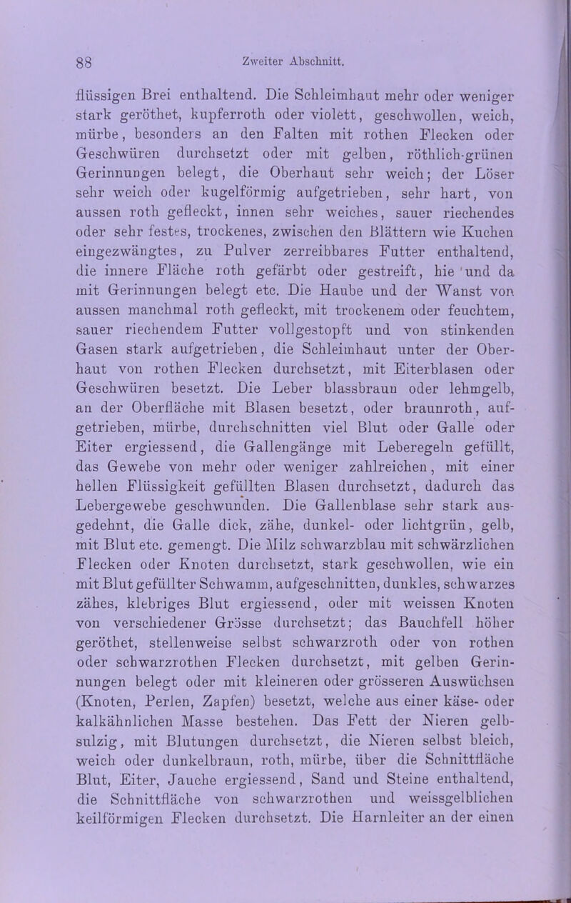 flüssigen Brei enthaltend. Die Schleimhaut mehr oder weniger stark geröthet, kupferroth oder violett, geschwollen, weich, mürbe, besonders an den Falten mit rothen Flecken oder Geschwüren durchsetzt oder mit gelben, röthlich-grünen Gerinnungen belegt, die Oberhaut sehr weich; der Löser sehr weich oder kugelförmig aufgetrieben, sehr hart, von aussen roth gefleckt, innen sehr weiches, sauer riechendes oder sehr festes, trockenes, zwischen den Blättern wie Kuchen eingezwängtes, zu Pulver zerreibbares Futter enthaltend, die innere Fläche roth gefärbt oder gestreift, hie 'und da mit Gerinnungen belegt etc. Die Haube und der Wanst von aussen manchmal roth gefleckt, mit trockenem oder feuchtem, sauer riechendem Futter vollgestopft und von stinkenden Gasen stark aufgetrieben, die Schleimhaut unter der Ober- haut von rothen Flecken durchsetzt, mit Eiterblasen oder Geschwüren besetzt. Die Leber blassbrauu oder lehmgelb, an der Oberfläche mit Blasen besetzt, oder braunroth, auf- getrieben, mürbe, durchschnitten viel Blut oder Galle oder Eiter ergiessend, die Gallengänge mit Leberegeln gefüllt, das Gewebe von mehr oder weniger zahlreichen, mit einer hellen Flüssigkeit gefüllten Blasen durchsetzt, dadurch das Lebergewebe geschwunden. Die Gallenblase sehr stark aus- gedehnt, die Galle dick, zähe, dunkel- oder lichtgrün, gelb, mit Blut etc. gemengt. Die Milz schwarzblau mit schwärzlichen Flecken oder Knoten durchsetzt, stark geschwollen, wie ein mit Blut gefüllter Schwamm, aufgeschnitten, dunkles, schwarzes zähes, klebriges Blut ergiessend, oder mit weissen Knoteu von verschiedener Grösse durchsetzt; das Bauchfell höher geröthet, stellenweise selbst schwarzroth oder von rothen oder schwarzrothen Flecken durchsetzt, mit gelben Gerin- nungen belegt oder mit kleineren oder grösseren Auswüchsen (Knoten, Perlen, Zapfen) besetzt, welche aus einer käse- oder kalkähnlichen Masse bestehen. Das Fett der Nieren gelb- sulzig, mit Blutungen durchsetzt, die Nieren selbst bleich, weich oder dunkelbraun, roth, mürbe, über die Schnittfläche Blut, Eiter, Jauche ergiessend, Sand und Steine enthaltend, die Schnittfläche von schwarzrothen und weissgelblichen keilförmigen Flecken durchsetzt. Die Harnleiter an der einen