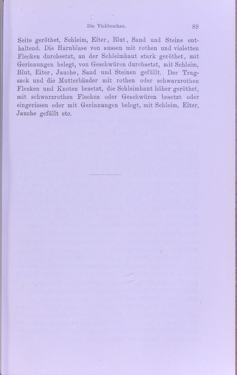 Seite geröthet, Schleim, Eiter, Blut, Sand und Steine ent- haltend. Die Harnblase von aussen mit rothen und violetten Eiecken durchsetzt, an der Schleimhaut stark geröthet, mit Gerinnungen belegt, von Geschwüren durchsetzt, mit Schleim, Blut, Eiter, Jauche, Sand und Steinen gefüllt. Der Trag- sack und die Mutterbänder mit rothen oder schwarzrothen Flecken und Knoten besetzt, die Schleimhaut höher geröthet, mit schwarzrothen Flecken oder Geschwüren besetzt oder eingerissen oder mit Gerinnungen belegt, mit Schleim, Eiter, Jauche gefüllt etc.