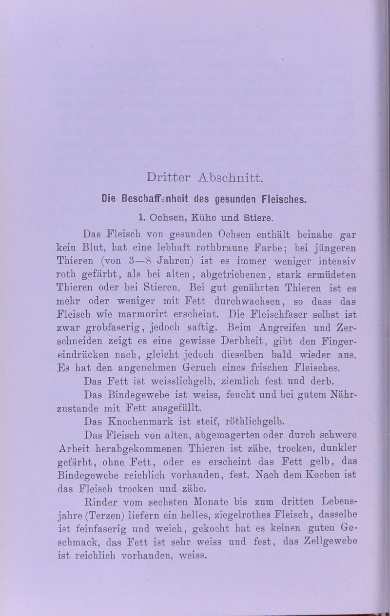 Dritter Abschnitt. Die Beschaffenheit des gesunden Fleisches. 1. Ochsen, Kühe und Stiere. Das Fleisch von gesunden Ochsen enthält beinahe gar kein Blut, hat eine lebhaft rothbraune Farbe: bei jüngeren Thieren (voii 3 — 8 Jahren) ist es immer weniger intensiv roth gefärbt, als bei alten, abgetriebenen, stark ermüdeten Thieren oder bei Stieren. Bei gut genährten Thieren ist es mehr oder weniger mit Fett durchwachsen, so dass das Fleisch wie marmorirt erscheint. Die Fleischfaser selbst ist zwar grobfaserig, jedoch saftig. Beim Angreifen und Zer- schneiden zeigt es eine gewisse Derbheit, gibt den Finger- eindrücken nach, gleicht jedoch dieselben bald wieder aus. Es hat den angenehmen Geruch eines frischen Fleisches. Das Fett ist weisslichgelb, ziemlich fest und derb. Das Bindegewebe ist weiss, feucht und bei gutem Nähr- zustande mit Fett ausgefüllt. Das Knochenmark ist steif, röthlichgelb. Das Fleisch von alten, abgemagerten oder durch schwere Arbeit herabgekommenen Thieren ist zähe, trocken, dunkler gefärbt, ohne Fett, oder es erscheint das Fett gelb, das Bindegewebe reichlich vorhanden, fest. Nach dem Kochen ist das Fleisch trocken und zähe. Kinder vom sechsten Monate bis zum dritten Lebens- jahre (Terzen) liefern ein helles, ziegelrothes Fleisch, dasselbe ist feinfaserig und weich, gekocht hat es keinen guten Ge- schmack, das Fett ist sehr weiss und fest, das Zellgewebe ist reichlich vorhanden, weiss.