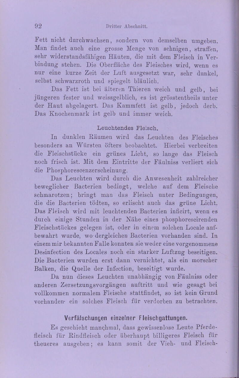 Fett nicht durchwachsen, sondern von demselben umgeben. Man findet auch eine grosse Menge von sehnigen, straffen, sehr widerstandsfähigen Häuten, die mit dem Fleisch in Ver- bindung stehen. Die Oberfläche des Fleisches wird, wenn es nur eine kurze Zeit der Luft ausgesetzt war, sehr dunkel, selbst schwarzroth und spiegelt bläulich. Das Fett ist bei älteren Thieren weich und gelb, bei jüngeren fester und weissgelblich, es ist grösstentheils unter der Haut abgelagert. Das Kammfett ist gelb, jedoch derb. Das Knochenmark ist gelb und immer weich. Leuchtendes Fleisch. In dunklen Räumen wird das Leuchten des Fleisches besonders an Würsten öfters beobachtet. Hierbei verbreiten die Fleischstücke ein grünes Licht, so lauge das Fleisch noch frisch ist. Mit dem Eintritte der Fäulniss verliert sich die Phosphorescenzerscheinung. Das Leuchten wird durch die Anwesenheit zahlreicher beweglicher ßacterien bedingt, welche auf dem Fleische schmarotzen; bringt man das Fleisch unter Bedingungen, die die Bacterien tödten, so erlischt auch das grüne Licht. Das Fleisch wird mit leuchtenden Bacterien inficirt, wenn es durch einige Stunden in der Nähe eines phosphorescirenden Fleischstückes gelegen ist, oder in einem solchen Locale auf- bewahrt wurde, wo dergleichen Bacterien vorhanden sind. In einem mir bekannten Falle konnten sie weder eine vorgenommene Desinfection des Locales noch ein starker Luftzug beseitigen. Die Bacterien wurden erst dann vernichtet, als ein morscher Balken, die Quelle der Infection, beseitigt wurde. Da nun dieses Leuchten unabhängig von Fäulniss oder anderen Zersetzungsvorgängen auftritt und wie gesagt bei vollkommen normalem Fleische stattfindet, so ist kein Grund vorhanden- ein solches Fleisch fiir verdorben zu betrachten. Verfälschungen einzelner Fleischgattungen. Es geschieht manchmal, dass gewissenlose Leute Pferde- fleisch für Rindfleisch oder überhaupt billigeres Fleisch für theueres ausgeben; es kann somit der Vieh- und Fleisch-