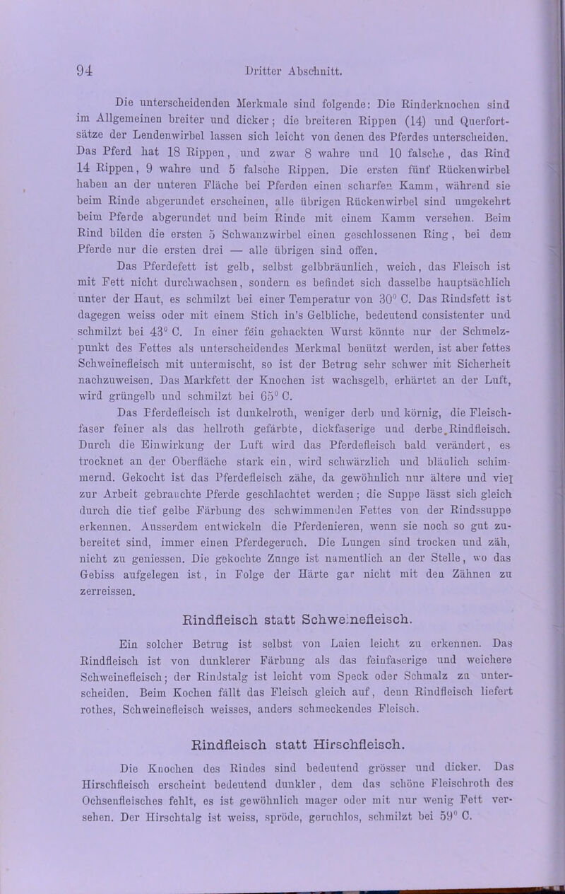 Die unterscheidenden Merkmale sind folgende: Die Rinderknochen sind im Allgemeinen breiter und dicker; die breiteren Rippen (14) und Querfort- sätze der Lendenwirbel lassen sich leicht von denen des Pferdes unterscheiden. Das Pferd hat 18 Rippen, und zwar 8 wahre und 10 falsche, das Rind 14 Rippen, 9 wahre und 5 falsche Rippen. Die ersten fünf Rückenwirbel haben an der unteren Fläche bei Pferden einen scharfen Kamm, während sie beim Rinde abgerundet erscheinen, alle übrigen Rückenwirbel sind umgekehrt beim Pferde abgerundet und beim Rinde mit einem Kamm versehen. Beim Rind bilden die ersten 5 Schwanzwirbel einen geschlossenen Ring , bei dem Pferde nur die ersten drei — alle übrigen sind offen. Das Pferdefett ist gelb, selbst gelbbrännlich, weich, das Fleisch ist mit Fett nicht durchwachsen, sondern es befindet sich dasselbe hauptsächlich unter der Haut, es schmilzt bei einer Temperatur von 30° C. Das Riudsfett ist dagegen weiss oder mit einem Stich in’s Gelbliche, bedeutend consistenter und schmilzt bei 43° C. In einer fe'in gehackten Wurst könnte nur der Schmelz- punkt des Fettes als unterscheidendes Merkmal benützt werden, ist aber fettes Schweinefleisch mit untermischt, so ist der Betrug sehr schwer mit Sicherheit nachzuweisen. Das Markfett der Knochen ist wachsgelb, erhärtet an der Luft, wird grüngelb und schmilzt bei 65° C. Das Pferdefleisch ist dunkelroth, weniger derb und körnig, die Fleisch- faser feiner als das hellroth gefärbte, dickfaserige und derbe,Rindfleisch. Durch die Einwirkung der Luft wird das Pferdefleisch bald verändert, es trocknet an der Oberfläche stark ein, wird schwärzlich und bläulich schim- mernd. Gekocht ist das Pferdefleisch zähe, da gewöhnlich nur ältere und viel zur Arbeit gebrauchte Pferde geschlachtet werden ; die Suppe lässt sich gleich durch die tief gelbe Färbung des schwimmenden Fettes von der Rindssuppe erkennen. Ausserdem entwickeln die Pferdenieren, wenn sie noch so gut zu- bereitet sind, immer einen Pferdegeruch. Die Lungen sind trocken und zäh, nicht zu gemessen. Die gekochte Zunge ist namentlich an der Stelle, wo das Gebiss aufgelegen ist, in Folge der Härte gar nicht mit den Zähnen zu zerreisseu. Rindfleisch statt Schweinefleisch. Ein solcher Betrug ist selbst von Laien leicht zu erkennen. Das Rindfleisch ist von dunklerer Färbung als das feinfaserige und weichere Schweinefleisch; der Rindstalg ist leicht vom Speck oder Schmalz zu unter- scheiden. Beim Kochen fällt das Fleisch gleich auf, denn Rindfleisch liefert rothes, Schweinefleisch weisses, anders schmeckendes Fleisch. Rindfleisch statt Hirschfleisch. Die Knochen des Rindes sind bedeutend grösser und dicker. Das Hirschfleisch erscheint bedeutend dunkler, dem das schöne Fleischroth des Ochsenfleisches fehlt, es ist gewöhnlich mager oder mit nur wenig Fett ver- sehen. Der Hirschtalg ist weiss, spröde, geruchlos, schmilzt bei 59 C.