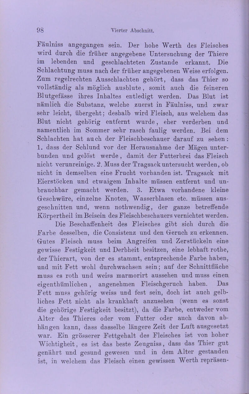 Fäulniss angegangen sein. Der hohe Werth des Fleisches wird durch die früher angegebene Untersuchung der Thiere im lebenden und geschlachteten Zustande erkannt. Die Schlachtung muss nach der früher angegebenen Weise erfolgen. Zum regelrechten Ausschlachten gehört, dass das Thier so vollständig als möglich ausblute, somit auch die feineren Blutgefässe ihres Inhaltes entledigt werden. Das Blut ist nämlich die Substanz, welche zuerst in Fäulniss, und zwar sehr leicht, übergeht; deshalb wird Fleisch, aus welchem das Blut nicht gehörig entfernt wurde, eher verderben und namentlich im Sommer sehr rasch faulig werden. Bei dem Schlachten hat au ch der Fleischbeschauer darauf zu sehen : 1. dass der Schlund vor der Herausnahme der Mägen unter- bunden und gelöst werde , damit der Futterbrei das Fleisch nicht verunreinige. 2. Muss der Tragsack untersucht werden, ob nicht in demselben eine Frucht vorhanden ist. Tragsack mit Eierstöcken und etwaigem Inhalte müssen entfernt und un- brauchbar gemacht werden. 3. Etwa vorhandene kleine Geschwüre, einzelne Knoten, Wasserblasen etc. müssen aus- geschnitten und, wenn nothwendig, der ganze betreffende Körpertheil im Beisein des Fleischbeschauers vernichtet werden. Die Beschaffenheit des Fleisches gibt sich durch die Farbe desselben, die Consistenz und den Geruch zu erkennen. Gutes Fleisch muss beim Angreifen und Zerstückeln eine gewisse Festigkeit und Derbheit besitzen, eine lebhaft rothe, der Thierart, von der es stammt, entsprechende Farbe haben, und mit Fett wohl durchwachsen sein; auf der Schnittfläche muss es roth und weiss marmorirt aussehen und muss einen eigenthiimlichen , angenehmen Fleischgeruch haben. Das Fett muss gehörig weiss und fest sein, doch ist auch gelb- liches Fett nicht als krankhaft anzusehen (wenn es sonst die gehörige Festigkeit besitzt), da die Farbe, entweder vom Alter des Thieres oder vom Futter oder auch davon ab- hängen kann, dass dasselbe längere Zeit der Luft ausgesetzt war. Ein grösserer Fettgehalt des Fleisches ist von hoher Wichtigheit, es ist das beste Zeugniss, dass das Thier gut genährt und gesund gewesen und in dem Alter gestanden ist, in welchem das Fleisch einen gewissen Werth repräsen-