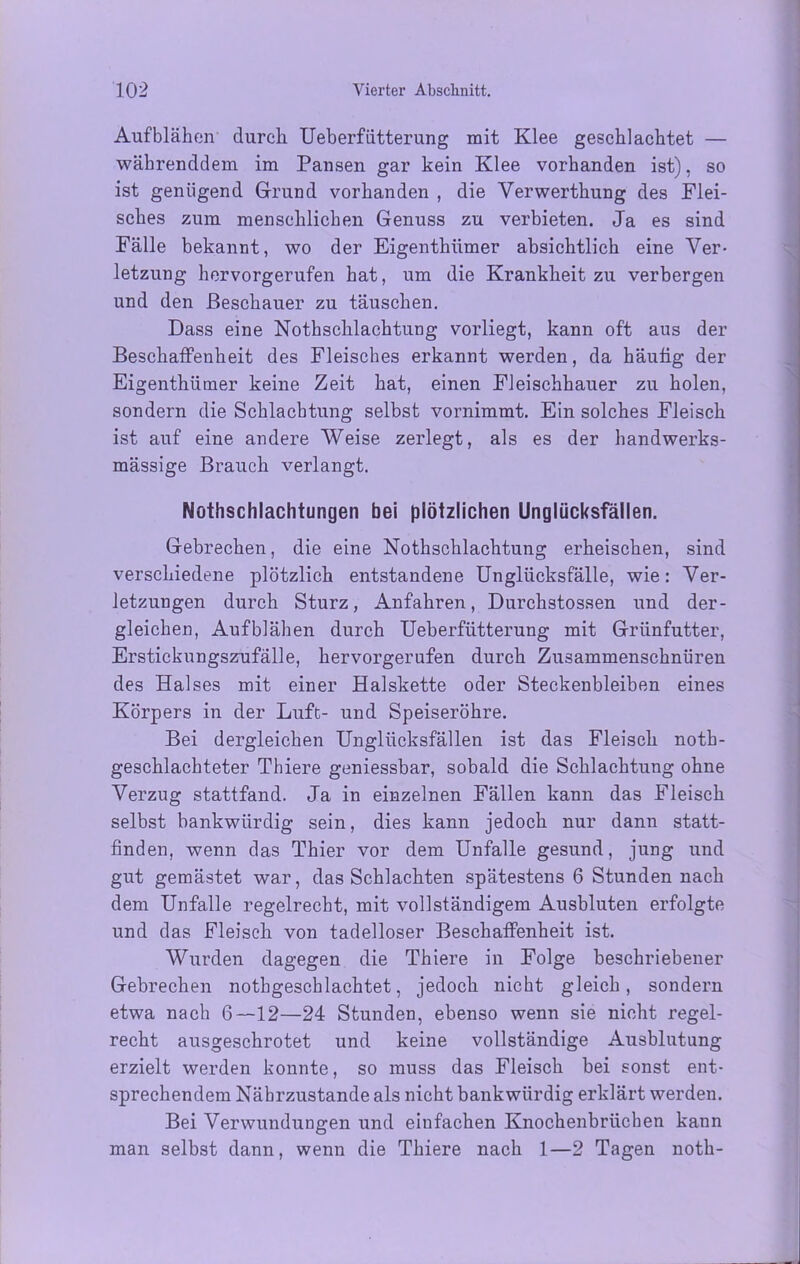 Aufblähen durch Ueberfütterung mit Klee geschlachtet — währenddem im Pansen gar kein Klee vorhanden ist), so ist genügend Grund vorhanden , die Verwerthung des Flei- sches zum menschlichen Genuss zu verbieten. Ja es sind Fälle bekannt, wo der Eigenthiimer absichtlich eine Ver- letzung hervorgerufen hat, um die Krankheit zu verbergen und den Beschauer zu täuschen. Dass eine Nothschlachtung vorliegt, kann oft aus der Beschaffenheit des Fleisches erkannt werden, da häutig der Eigenthüfner keine Zeit hat, einen Fleischhauer zu holen, sondern die Schlachtung selbst vornimmt. Ein solches Fleisch ist auf eine andere Weise zerlegt, als es der handwerks- mässige Brauch verlangt. Nothschlachtungen bei plötzlichen Unglücksfällen. Gebrechen, die eine Nothschlachtung erheischen, sind verschiedene plötzlich entstandene Unglücksfälle, wie: Ver- letzungen durch Sturz, Anfahren, Durchstossen und der- gleichen, Aufblähen durch Ueberfütterung mit Grünfutter, Erstickungszufälle, hervorgerufen durch Zusammenschnüren des Halses mit einer Halskette oder Steckenbleiben eines Körpers in der Luft- und Speiseröhre. Bei dergleichen Unglücksfällen ist das Fleisch noth- geschlachteter Thiere geniessbar, sobald die Schlachtung ohne Verzug stattfand. Ja in einzelnen Fällen kann das Fleisch selbst bankwürdig sein, dies kann jedoch nur dann statt- finden, wenn das Thier vor dem Unfälle gesund, jung und gut gemästet war, das Schlachten spätestens 6 Stunden nach dem Unfälle regelrecht, mit vollständigem Ausbluten erfolgte und das Fleisch von tadelloser Beschaffenheit ist. Wurden dagegen die Thiere in Folge beschriebener Gebrechen nothgeschlachtet, jedoch nicht gleich, sondern etwa nach 6—12—24 Stunden, ebenso wenn sie nicht regel- recht ausgeschrotet und keine vollständige Ausblutung erzielt werden konnte, so muss das Fleisch bei sonst ent- sprechendem Nährzustande als nicht bank würdig erklärt werden. Bei Verwundungen und einfachen Knochenbrüchen kann man selbst dann, wenn die Thiere nach 1—2 Tagen noth-