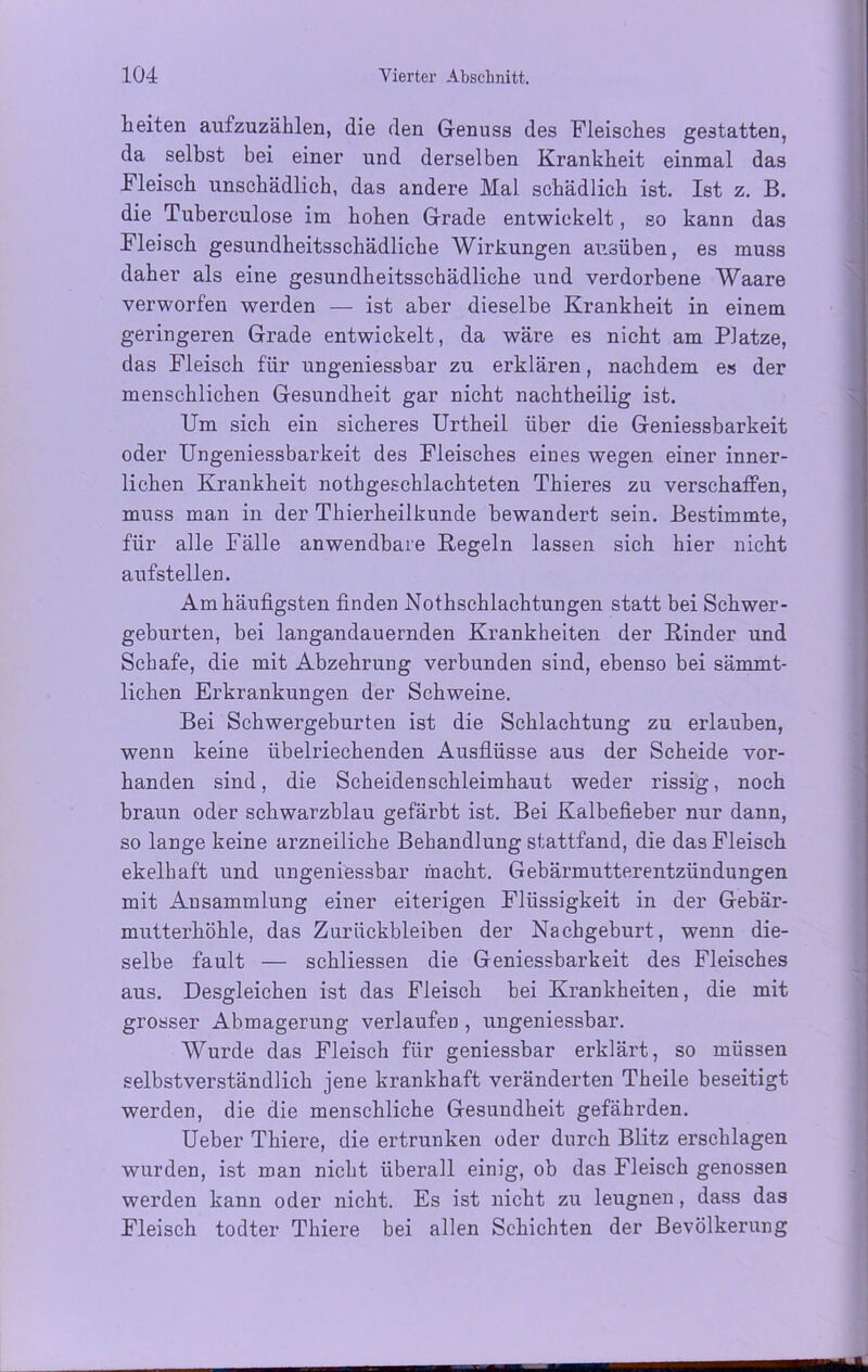 Leiten aufzuzählen, die den Genuss des Fleisches gestatten, da selbst bei einer und derselben Krankheit einmal das Fleisch unschädlich, das andere Mal schädlich ist. Ist z. B. die Tuberculose im hohen Grade entwickelt, so kann das Fleisch gesundheitsschädliche Wirkungen ausüben, es muss daher als eine gesundheitsschädliche und verdorbene Waare verworfen werden — ist aber dieselbe Krankheit in einem geringeren Grade entwickelt, da wäre es nicht am Platze, das Fleisch für ungeniessbar zu erklären, nachdem es der menschlichen Gesundheit gar nicht nachtheilig ist. Um sich ein sicheres Urtheil über die Geniessbarkeit oder Ungeniessbarkeit des Fleisches eines wegen einer inner- lichen Krankheit nothgeschlachteten Thieres zu verschaffen, muss man in der Thierheilkunde bewandert sein. Bestimmte, für alle Fälle anwendbare Regeln lassen sich hier nicht aufstellen. Am häufigsten finden Nothschlachtungen statt bei Schwer- geburten, bei langandauernden Krankheiten der Rinder und Schafe, die mit Abzehrung verbunden sind, ebenso bei sämmt- lichen Erkrankungen der Schweine. Bei Schwergeburten ist die Schlachtung zu erlauben, wenn keine übelriechenden Ausflüsse aus der Scheide vor- handen sind, die Scheidenschleimhaut weder rissig, noch braun oder schwarzblau gefärbt ist. Bei Kalbefieber nur dann, so lange keine arzneiliche Behandlung stattfand, die das Fleisch ekelhaft und ungeniessbar macht. Gebärmutterentzündungen mit Ansammlung einer eiterigen Flüssigkeit in der Gebär- mutterhöhle, das Zurückbleiben der Nachgeburt, wenn die- selbe fault — schliessen die Geniessbarkeit des Fleisches aus. Desgleichen ist das Fleisch bei Krankheiten, die mit grosser Abmagerung verlaufen, ungeniessbar. Wurde das Fleisch für geniessbar erklärt, so müssen selbstverständlich jene krankhaft veränderten Theile beseitigt werden, die die menschliche Gesundheit gefährden. Ueber Thiere, die ertrunken oder durch Blitz erschlagen wurden, ist man nicht überall einig, ob das Fleisch genossen werden kann oder nicht. Es ist nicht zu leugnen, dass das Fleisch todter Thiere bei allen Schichten der Bevölkerung