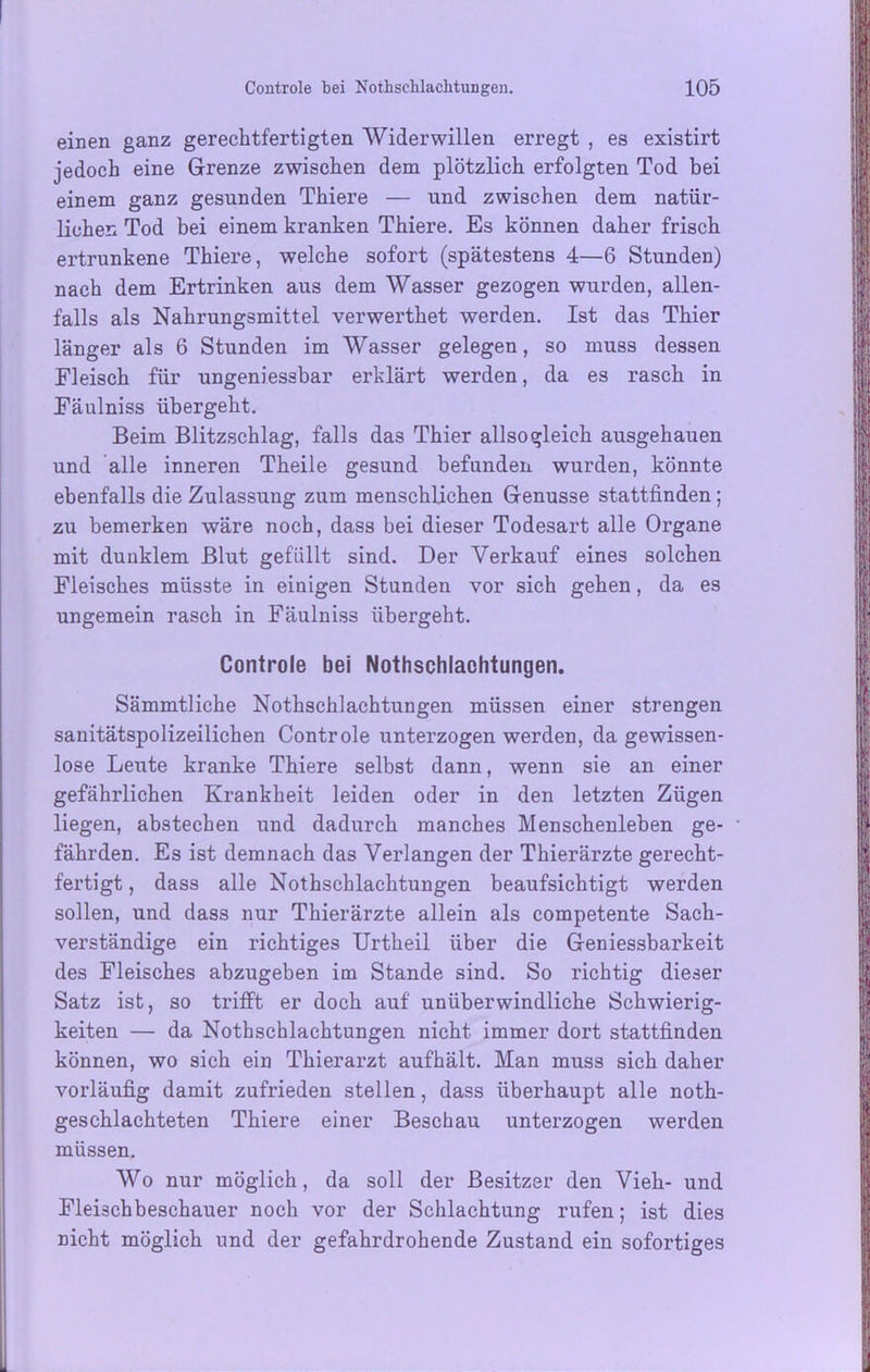 einen ganz gerechtfertigten Widerwillen erregt , es existirt jedoch eine Grenze zwischen dem plötzlich erfolgten Tod bei einem ganz gesunden Thiere — und zwischen dem natür- lichen Tod bei einem kranken Thiere. Es können daher frisch ertrunkene Thiere, welche sofort (spätestens 4—6 Stunden) nach dem Ertrinken aus dem Wasser gezogen wurden, allen- falls als Nahrungsmittel verwerthet werden. Ist das Thier länger als 6 Stunden im Wasser gelegen, so muss dessen Fleisch für ungeniessbar erklärt werden, da es rasch in Fäulniss übergeht. Beim Blitzschlag, falls das Thier allso gleich ausgehauen und alle inneren Theile gesund befunden wurden, könnte ebenfalls die Zulassung zum menschlichen Genüsse stattfinden; zu bemerken wäre noch, dass bei dieser Todesart alle Organe mit dunklem Blut gefällt sind. Der Verkauf eines solchen Fleisches müsste in einigen Stunden vor sich gehen, da es ungemein rasch in Fäulniss übergeht. Controle bei Nothschlachtungen. Sämmtliche Nothschlachtungen müssen einer strengen sanitätspolizeilichen Controle unterzogen werden, da gewissen- lose Leute kranke Thiere selbst dann, wenn sie an einer gefährlichen Krankheit leiden oder in den letzten Zügen liegen, abstechen und dadurch manches Menschenleben ge- fährden. Es ist demnach das Verlangen der Thierärzte gerecht- fertigt , dass alle Nothschlachtungen beaufsichtigt werden sollen, und dass nur Thierärzte allein als competente Sach- verständige ein richtiges Urtheil über die Geniessbarkeit des Fleisches abzugeben im Stande sind. So richtig dieser Satz ist, so trifft er doch auf unüberwindliche Schwierig- keiten — da Nothschlachtungen nicht immer dort stattfinden können, wo sich ein Thierarzt aufhält. Man muss sich daher vorläufig damit zufrieden stellen, dass überhaupt alle noth- geschlachteten Thiere einer Beschau unterzogen werden müssen. Wo nur möglich, da soll der Besitzer den Vieh- und Fleischbeschauer noch vor der Schlachtung rufen; ist dies nicht möglich und der gefahrdrohende Zustand ein sofortiges
