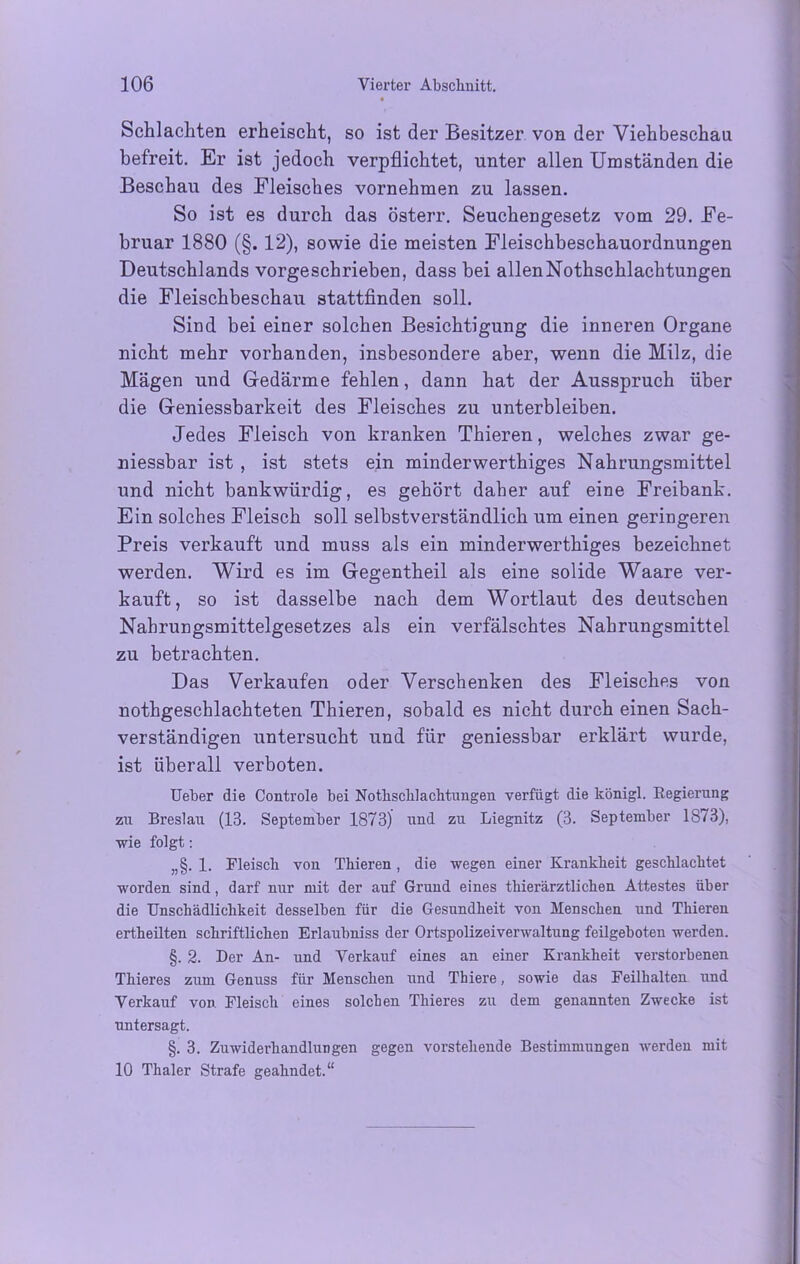 Schlachten erheischt, so ist der Besitzer von der Viehbeschau befreit. Er ist jedoch verpflichtet, unter allen Umständen die Beschau des Fleisches vornehmen zu lassen. So ist es durch das österr. Seuchengesetz vom 29. Fe- bruar 1880 (§. 12), sowie die meisten Fleischbeschauordnungen Deutschlands vorgeschrieben, dass bei allenNothschlachtungen die Fleischbeschau stattfinden soll. Sind bei einer solchen Besichtigung die inneren Organe nicht mehr vorhanden, insbesondere aber, wenn die Milz, die Mägen und Gedärme fehlen, dann hat der Ausspruch über die Geniessbarkeit des Fleisches zu unterbleiben. Jedes Fleisch von kranken Thieren, welches zwar ge- niessbar ist , ist stets ein minderwerthiges Nahrungsmittel und nicht bankwürdig, es gehört daher auf eine Freibank. Ein solches Fleisch soll selbstverständlich um einen geringeren Preis verkauft und muss als ein minderwerthiges bezeichnet werden. Wird es im Gegentheil als eine solide Waare ver- kauft , so ist dasselbe nach dem Wortlaut des deutschen Nahrungsmittelgesetzes als ein verfälschtes Nahrungsmittel zu betrachten. Das Verkaufen oder Verschenken des Fleisches von nothgeschlachteten Thieren, sobald es nicht durch einen Sach- verständigen untersucht und für geniessbar erklärt wurde, ist überall verboten. Ueber die Controle bei Notkscklachtuiigen verfügt die königl. Kegierung zu Breslau (13. September 1873) und zu Liegnitz (3. September 1873), wie folgt: „§. 1. Fleisch von Tkieren, die wegen einer Krankheit gescklacktet worden sind, darf nur mit der auf Grund eines tkierärztlicken Attestes über die Unschädlichkeit desselben für die Gesundheit von Menschen und Thieren ertheilten schriftlichen Erlaubniss der Ortspolizeiverwaltung feilgeboten werden. §. 2. Der An- und Verkauf eines an einer Krankheit verstorbenen Tkieres zum Genuss für Menschen und Thiere, sowie das Feilhalten und Verkauf von Fleisch eines solchen Tkieres zu dem genannten Zwecke ist untersagt. §. 3. Zuwiderhandlungen gegen vorstehende Bestimmungen werden mit 10 Thaler Strafe geahndet.“