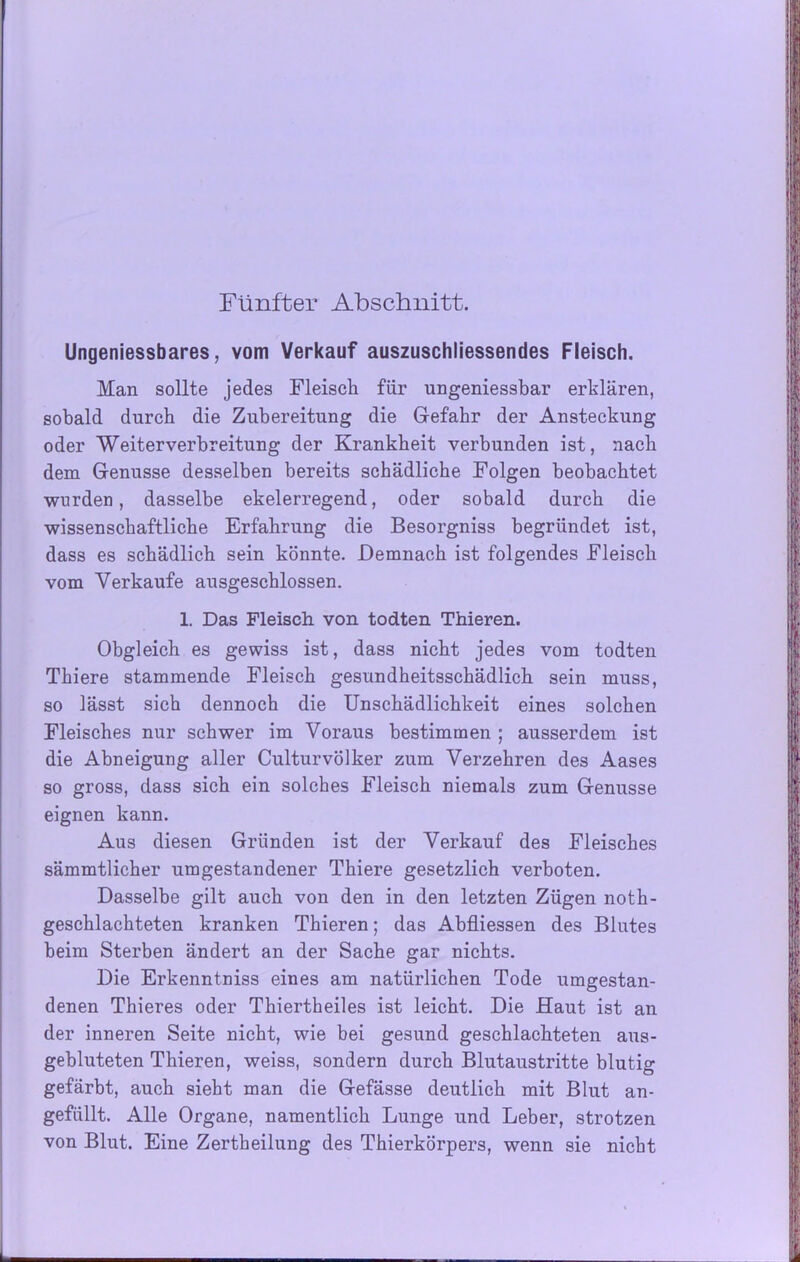 Fünfter Abschnitt. Ungeniessbares, vom Verkauf auszuschliessendes Fleisch. Man sollte jedes Fleisch für ungeniessbar erklären, sobald durch die Zubereitung die Gefahr der Ansteckung oder Weiterverbreitung der Krankheit verbunden ist, nach dem Genüsse desselben bereits schädliche Folgen beobachtet wurden, dasselbe ekelerregend, oder sobald durch die wissenschaftliche Erfahrung die Besorgniss begründet ist, dass es schädlich sein könnte. Demnach ist folgendes Fleisch vom Verkaufe ausgeschlossen. 1. Das Fleisch, von todten Thieren. Obgleich es gewiss ist, dass nicht jedes vom todten Thiere stammende Fleisch gesundheitsschädlich sein muss, so lässt sich dennoch die Unschädlichkeit eines solchen Fleisches nur schwer im Voraus bestimmen ; ausserdem ist die Abneigung aller Culturvölker zum Verzehren des Aases so gross, dass sich ein solches Fleisch niemals zum Genüsse eignen kann. Aus diesen Gründen ist der Verkauf des Fleisches sämmtlicher umgestandener Thiere gesetzlich verboten. Dasselbe gilt auch von den in den letzten Zügen noth- geschlachteten kranken Thieren; das Abfliessen des Blutes beim Sterben ändert an der Sache gar nichts. Die Erkenntniss eines am natürlichen Tode umgestan- denen Thieres oder Thiertheiles ist leicht. Die Haut ist an der inneren Seite nicht, wie bei gesund geschlachteten aus- gebluteten Thieren, weiss, sondern durch Blutaustritte blutig gefärbt, auch sieht man die Gefässe deutlich mit Blut an- gefüllt. Alle Organe, namentlich Lunge und Leber, strotzen von Blut. Eine Zertheilung des Thierkörpers, wenn sie nicht