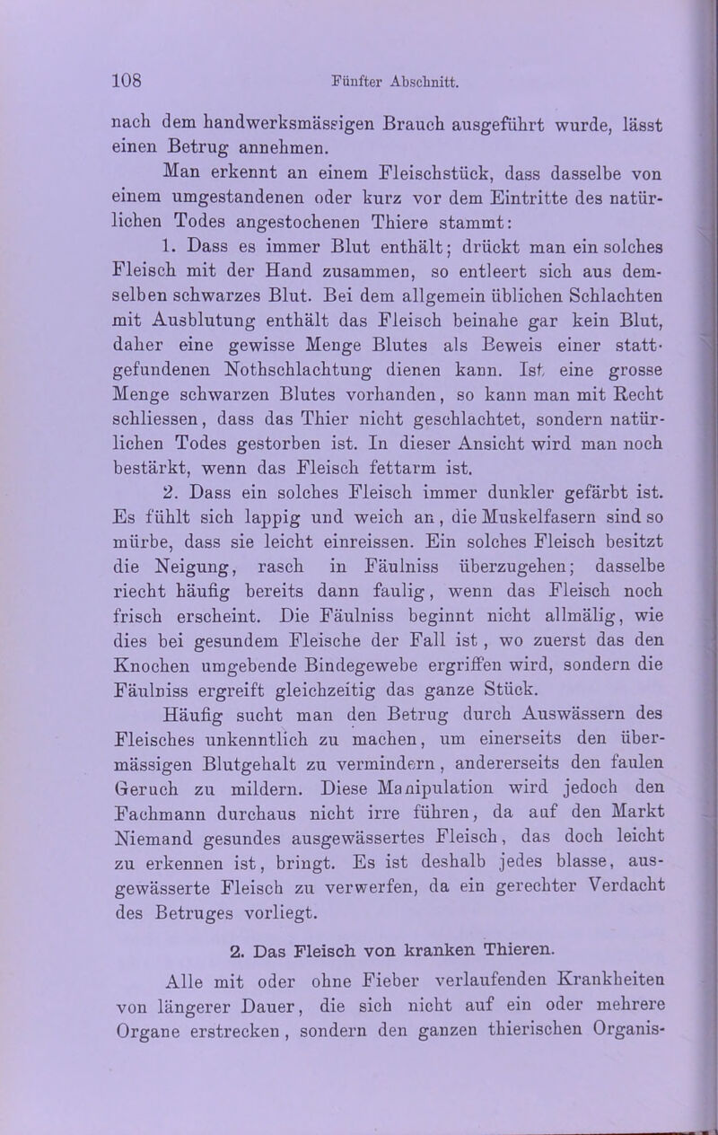 nach dem handwerksmässigen Brauch ausgeführt wurde, lässt einen Betrug annehmen. Man erkennt an einem Fleischstück, dass dasselbe von einem umgestandenen oder kurz vor dem Eintritte des natür- lichen Todes angestochenen Thiere stammt: 1. Dass es immer Blut enthält; drückt man ein solches Fleisch mit der Hand zusammen, so entleert sich aus dem- selben schwarzes Blut. Bei dem allgemein üblichen Schlachten mit Ausblutung enthält das Fleisch beinahe gar kein Blut, daher eine gewisse Menge Blutes als Beweis einer statt- gefundenen Nothschlachtung dienen kann. Ist eine grosse Menge schwarzen Blutes vorhanden, so kann man mit Hecht schliessen, dass das Thier nicht geschlachtet, sondern natür- lichen Todes gestorben ist. In dieser Ansicht wird man noch bestärkt, wenn das Fleisch fettarm ist. 2. Dass ein solches Fleisch immer dunkler gefärbt ist. Es fühlt sich lappig und weich an, die Muskelfasern sind so mürbe, dass sie leicht einreissen. Ein solches Fleisch besitzt die Neigung, rasch in Fäulniss überzugehen; dasselbe riecht häufig bereits dann faulig, wenn das Fleisch noch frisch erscheint. Die Fäulniss beginnt nicht allmälig, wie dies bei gesundem Fleische der Fall ist , wo zuerst das den Knochen umgebende Bindegewebe ergriffen wird, sondern die Fäulniss ergreift gleichzeitig das ganze Stück. Häufig sucht man den Betrug durch Auswässern des Fleisches unkenntlich zu machen, um einerseits den über- mässigen Blutgehalt zu vermindern, andererseits den faulen Geruch zu mildern. Diese Manipulation wird jedoch den Fachmann durchaus nicht irre führen, da auf den Markt Niemand gesundes ausgewässertes Fleisch, das doch leicht zu erkennen ist, bringt. Es ist deshalb jedes blasse, aus- gewässerte Fleisch zu verwerfen, da ein gerechter Verdacht des Betruges vorliegt. 2. Das Fleisch von kranken Thieren. Alle mit oder ohne Fieber verlaufenden Krankheiten von längerer Dauer, die sich nicht auf ein oder mehrere Organe erstrecken , sondern den ganzen tliierischen Organis-