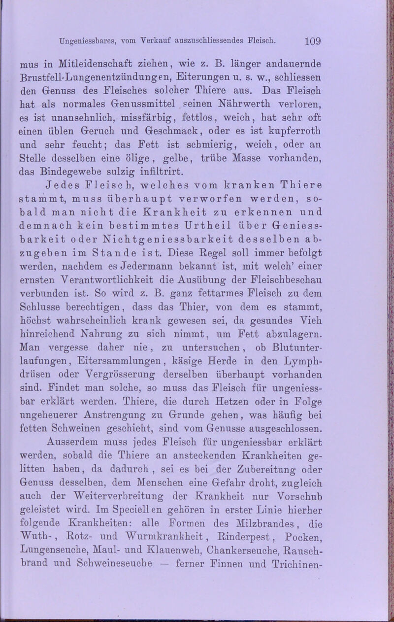 mus in Mitleidenschaft ziehen, wie z. B. länger andauernde Brustfell-Lungenentzündungen, Eiterungenu. s. w., schliessen den Genuss des Fleisches solcher Thiere aus. Das Fleisch hat als normales Genussmittel seinen Nährwerth verloren, es ist unansehnlich, missfärbig, fettlos, weich, hat sehr oft einen üblen Geruch und Geschmack, oder es ist kupferroth und sehr feucht; das Fett ist schmierig, weich, oder an Stelle desselben eine ölige, gelbe, trübe Masse vorhanden, das Bindegewebe sulzig infiltrirt. Jedes Fleisch, welches vom kranken Thiere stammt, muss überhaupt verworfen werden, so- bald man nicht die Krankheit zu erkennen und demnach kein bestimmtes Urtheil über Geniess- barkeit oder Nichtgeniessbarkeit desselben ab- zugeben im Stande ist. Diese Regel soll immer befolgt werden, nachdem es Jedermann bekannt ist, mit welch’ einer ernsten Verantwortlichkeit die Ausübung der Fleischbeschau verbunden ist. So wird z. B. ganz fettarmes Fleisch zu dem Schlüsse berechtigen, dass das Thier, von dem es stammt, höchst wahrscheinlich krank gewesen sei, da gesundes Vieh hinreichend Nahrung zu sich nimmt, um Fett abzulagern. Man vergesse daher nie, zu untersuchen, ob Blutunter- laufungen , Eitersammlungen , käsige Herde in den Lymph- drüsen oder Vergrösserung derselben überhaupt vorhanden sind. Findet man solche, so muss das Fleisch für ungeniess- bar erklärt werden. Thiere, die durch Hetzen oder in Folge ungeheuerer Anstrengung zu Grunde gehen, was häufig bei fetten Schweinen geschieht, sind vom Genüsse ausgeschlossen. Ausserdem muss jedes Fleisch für ungeniessbar erklärt werden, sobald die Thiere an ansteckenden Krankheiten ge- litten haben, da dadurch , sei es bei der Zubereitung oder Genuss desselben, dem Menschen eine Gefahr droht, zugleich auch der Weiterverbreitung der Krankheit nur Vorschub geleistet wird. Im Speciell en gehören in erster Linie hierher folgende Krankheiten: alle Formen des Milzbrandes, die Wuth-, Rotz- und Wurmkrankheit, Rinderpest, Pocken, Lungenseuche, Maul- und Klauenweh, Chankerseuche, Rausch- brand und Schweineseuche — ferner Finnen und Trichinen-